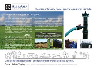 There is a solution to power generation on small landfills...
Alphagen
P R O J E C T S
Unlocking the potential for environmental benefits and cost savings.
Contact Richard Tipping 07803 246344 richard@alphagenrenewables.co.uk www. alphagenrenewables.co.uk
Extracting every ounce of energy from your
closed landfills makes good sense, both
economically and environmentally.
Providing a substantial offset to closed landfill
aftercare costs, contributing significantly
to GHG emmissions reduction targets and
offsetting fossil fuel power, AGPL provide
a complete solution including gas field
assessment and management.
Building a circular economy is about getting
the very best from your local resources
and channelling them into productive and
economic use .
AGPL helps you to open up new renewable
energy resources enabling innovative local
economic projects.
Time is running out.
It is likely that support for small landfill gas
projects will cease in March 2017.
AlphaGen Projects Ltd combines the wealth
of technical and practical experience of
AlphaGen Renewables and the business and
financial acumen of Albion Community Power
who operate a range of renewable power
projects, including wind, AD and hydro.
www.albioncommunitypower.co.uk
The solution is AlphaGen Projects.
 