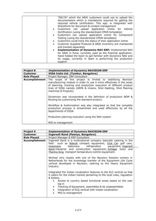“DELTA” which the ARAI customers could use to upload the
documentation which is mandatorily required for getting the
required vehicle certification. This app. is integrated with
SharePoint for document & content management
• Customers can upload application online for Vehicle
Certification (using the standardized CMVR templates)
• Customers can upload application online for Component
Testing (using the standardized CMVR templates)
• Customers could track the status of their application online
• Customer Supplied Products & ARAI Inventory are maintained
and tracked separately
• Implementation of Dynamics NAV ERP: Implemented NAV
for ARAI in Pune, currently used as the financial application.
Hand holded the team to get familiar with Dynamics NAV and
its usage, currently in team is performing the production
support
Project 8 Implementation of Dynamics NAVISION ERP
Customer DISA India Ltd. (Tumkur, Bangalore)
Role Played Project Manager, ERP Consultant
Accomplishment The scope of this project is limited to stabilizing Navision
manufacturing module in order to use it more effectively in the areas
of planning, tracking and production execution of different product
lines of DISA namely (ARPA & mixers, Shot blasting, Shot Peening
machines & Projects).
Dynamism was incorporated in the definition of production BOM &
Routing by customizing the standard product.
Workflow & Authorization was also integrated so that the complete
production process is streamlined and used effectively by all the
departments of DISA.
Production planning execution using the NAV system
MIS to management
Project 9 Implementation of Dynamics NAVISION ERP
Customer Ingersoll Rand (Peenya, Bangalore)
Role Played Project Manager & ERP Consultant
Accomplishment Ingersoll Rand is a multinational company basically catering in the
field such as Bobcat compact equipment; Club Car golf cars;
Hussmann stationary refrigeration equipment; Ingersoll
Rand industrial and construction equipment; Schlage locks and
Thermo King transport temperature-control equipment.
Worked very closely with one of the Navision Solution centers in
Netherlands for the knowledge transfer of the Equipment Life Cycle
vertical developed in Navision, catering to the Heavy Equipment
Industry.
Integrated the Indian Localization features to the ELC vertical so that
it caters for the Indian market pertaining to the local rules, regulation
& bylaws.
• Access to country based functional areas based on the user
log in
• Tracking of Equipment, assemblies & its subassemblies
• Integration of ELQ vertical with Indian Localization
• MIS to management
4 of 9
 