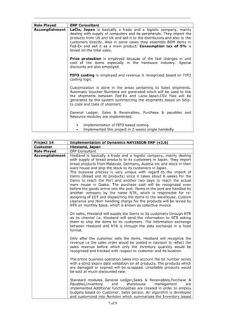 Role Played ERP Consultant
Accomplishment LaCie, Japan is basically a trade and a logistic company, mainly
dealing with supply of computers and its peripherals. They import the
products from US and UK and sell it to the distributors and also to the
customers directly. Also in some cases they assemble BOM items in
Fed-Ex and sell it as a main product. Consumption tax of 5% is
levied on the total sales.
Price protection is employed because of the fast changes in unit
cost of the items especially in the hardware industry. Special
discounts are also employed.
FIFO costing is employed and revenue is recognized based on FIFO
costing logic.
Customization is done in the areas pertaining to Sales shipments.
Automatic Voucher Numbers are generated which will be used to link
the shipments between Fed-Ex and Lacie-Japan.CSV files will be
generated by the system summarizing the shipments based on Ship-
to code and Date of shipment.
General Ledger, Sales & Receivables, Purchase & payables and
Resource modules are implemented.
• Implementation of FIFO based costing
• Implemented this project in 2 weeks single handedly
Project 14 Implementation of Dynamics NAVISION ERP (v3.6)
Customer Hiestand, Japan
Role Played ERP Consultant
Accomplishment Hiestand is basically a trade and a logistic company, mainly dealing
with supply of bread products to its customers in Japan. They import
bread products from Malaysia, Germany, Austria etc and stock in their
ware house and ship the stock to its customers in Japan.
The business process is very unique with regard to the import of
Items (Bread and its products) since it takes about 8 weeks for the
Items to reach the Port and another two days to reach the actual
ware house in Osaka. The purchase cost will be recognized even
before the goods arrive into the port. Items in the port are handled by
another company by the name NTR, which is responsible for re-
assigning of LOT and dispatching the items to the warehouse. Custom
clearance and Item handling charge for the products will be levied by
NTR on monthly basis, which is known as collective invoice.
On sales, Hiestand will supply the Items to its customers through NTR
as its channel i.e. Hiestand will send the information to NTR asking
them to ship the items to its customers. The information exchange
between Hiestand and NTR is through the data exchange in a fixed
format.
Only after the customer sells the items, Hiestand will recognize the
revenue i.e the sales order would be posted in navision to reflect the
sales revenue before which only the inventory quantity would be
recognized and tracked with respect to customer and its location.
The entire business operation takes into account the lot number series
with a strict expiry date validation on all products. The products which
are damaged or expired will be scrapped. Unsellable products would
be sold at much discounted rate.
Standard modules General Ledger,Sales & Receivables,Purchase &
Payables,Inventory and Warehouse management are
implemented.Additional functionalities are created in order to employ
budgets based on Customer, Sales person. An algorithm is developed
and customized into Navision which summarizes the Inventory based
7 of 9
 