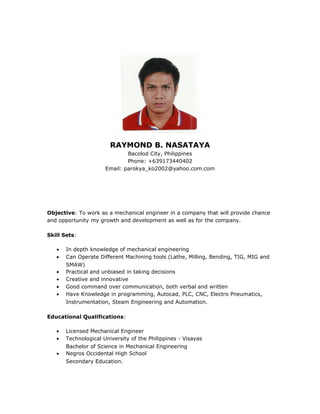 RAYMOND B. NASATAYA
Bacolod City, Philippines
Phone: +639173440402
Email: parokya_ko2002@yahoo.com.com
Objective: To work as a mechanical engineer in a company that will provide chance
and opportunity my growth and development as well as for the company.
Skill Sets:
• In depth knowledge of mechanical engineering
• Can Operate Different Machining tools (Lathe, Milling, Bending, TIG, MIG and
SMAW)
• Practical and unbiased in taking decisions
• Creative and innovative
• Good command over communication, both verbal and written
• Have Knowledge in programming, Autocad, PLC, CNC, Electro Pneumatics,
Instrumentation, Steam Engineering and Automation.
Educational Qualifications:
• Licensed Mechanical Engineer
• Technological University of the Philippines - Visayas
Bachelor of Science in Mechanical Engineering
• Negros Occidental High School
Secondary Education.
 