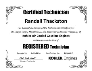  
Certified Technician
Randall Thackston 
Has Successfully Completed the Technician Certification Test 
On Engine Theory, Maintenance, and Recommended Repair Procedures of 
Kohler Air Cooled Gasoline Engines 
And Has Earned the Title of:  
REGISTERED Technician
Awarded on  2/11/2014  Certification No.   R6964RLT 
 
  Manager, Field Service 
 
 