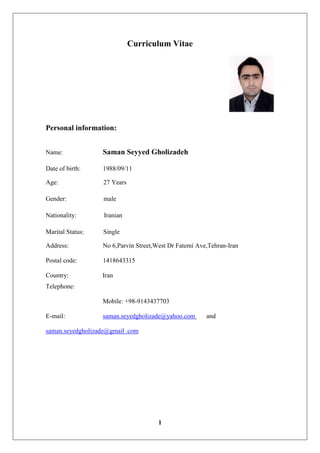1
Curriculum Vitae
Personal information:
Name: Saman Seyyed Gholizadeh
Date of birth: 1988/09/11
Age: 27 Years
Gender: male
Nationality: Iranian
Marital Status: Single
Address: No 6,Parvin Street,West Dr Fatemi Ave,Tehran-Iran
Postal code: 1418643315
Country: Iran
Telephone:
Mobile: +98-9143437703
E-mail: saman.seyedgholizade@yahoo.com and
saman.seyedgholizade@gmail .com
 