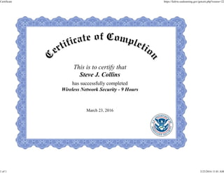 This is to certify that
Steve J. Collins
has successfully completed
Wireless Network Security - 9 Hours
March 23, 2016
Certificate https://fedvte.usalearning.gov/getcert.php?course=22
1 of 1 3/23/2016 11:01 AM
 