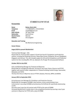 CURRICULUM VITAE
Personal Data
Name Baines, Barry John
Telephone + 27788505879, +27215578105
Email azzabab@gmail.com
Date of Birth 24th
April 1958
Nationality South African
Marital Status Married
Children One daughter
Education and Training
BSc Mechanical engineering
Career History
August 2014 to present Weatherford
Technical Sales Manager – SEA.
Responsible for Technical Sales support in South East Asia for Completions and Production
systems, including the following countries, Papua New Guinea, Philippines, Brunei, Bangladesh,
Singapore and Vietnam. This role included support for OH and CH Completions and Production
systems for ALS, including RRL, PCP, GL, Hydraulic Lift, Plunger lift and associated Software.
October 2013 to July 2014
Sales and Marketing Manager for Thailand and Myanmar.
Responsible for managing the SM team, focused on two major clients, Chevron and PTTEP,
together with several smaller independents in Thailand including Coastal Energy, Salamander,
Mubadala and TATEX.
The key client focus in Myanmar was on PTTEPI, Daewoo, Petronas, MPRL and MOGE.
January 2011 to September 2013
Group Business Unit Manager for Completion and Production Services.
Responsible for managing a $25MM a year business, across several product lines.
Instrumental in securing a $15MM annual business for Artificial Lift, specifically reciprocating
rod lift.
Secured a new 3 year Gas Lift contract with PTTEP to the value of $3MM
Increased Weatherford’s market share in the completions business by securing a new 3 year
contracts in Myanmar for PTTEP with a value of $7MM.
 