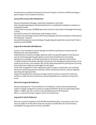 Introduced new completion techniques to Chevron Thailand, in the form of RFID technology, a
game changer in the completions business.
January 09 to January 2011 Weatherford
Business Development Manager, Cased Hole Completions, Asia Pacific
Roles included expanding the Weatherford Brand as an established Completions company in a
competitive market.
Instrumental in securing a $250MM open hole contract for Zone Select Technology with Sinopec
in China.
Secured the contract for Swell Packers with Sinopec in China.
Secured a new technology contract with Petronas Malaysia with the introduction of Renaissance
“No Workover” solutions.
Secured the Renaissance new technology, through tubing de-liquification contract with Total in
Indonesia worth $25MM.
August 06 to December 08 Halliburton
Country / Area Completions Service Manager for Northern Gulf (based in Kuwait) with the
following roles and responsibilities;
Implementation of business strategic objectives within my specified segment of the business
unit, by monitoring segment goals against current levels of performance and making
adjustments accordingly, and being responsible for my business segment’s performance.
In addition lead and coordinate operations personnel in the development and promotion of our
products and services, and champion HSE and SQ. Being responsible for planning short and long
term performance objectives and budgets for the region.
Confer with management and/or engineering staff on unique or special jobs, and coordinate
personnel in performing execution activities, whilst maintaining customer contacts regarding
upcoming and ongoing activity.
Support the development of business through customer contact to assess their needs and
maintain a visible customer interface by representing Halliburton on delivery and execution
issues.
March 03 to August 06 Halliburton
Business Development / Technical Advisor for Completions, Service tools and perforating
systems in Angola. Assigned to Luanda to manage the BP block 18 and 31 project (deep water
1600m – 2200m). My role is similar to that described below for BP Venezuela.
More in a customer focused / support role for the Product lines.
August 02 to Feb 03 Halliburton
After the successful completion of the BP DZO waterflood project, I resumed my role as the
Account Leader for all IOCs West Venezuela. Accounts included Shell, BP, ChevronTexaco,
ExxonMobil, Preussag, Samson, Perenco and CNPC.
 