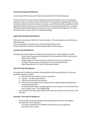 January 01 to August 02 Halliburton
Account leader BP Venezuela and Project Coordinator for BP DZO West Venezuela.
Performed a dual role as the Project Coordinator (and account leader), due to my operational
experience. The primary focus of the coordinator for this project was to expedite operations by
interfacing Halliburton and the Customer’s activities, ensure HMS and safety compliance and the
application of past experiences to current operations. Oversaw several product lines, including
Directional drilling, drilling fluids, DST and service tools and total fluid management. This was a
discreet services contract, and not an integrated package.
August 98 to December 00 Halliburton
Field Service Coordinator / BD-TA for Tools and Testing , TCP and completions in Las Morochas
West Venezuela.
Service Coordinator for the Chevron LL-652 and Phillips Ambrosio UD.
Project Coordinator for Mobil La Ceiba and Repsol Mene Grande projects.
June 96 to July 98 Halliburton
On assignment to the Halliburton Holland, North Sea Operations. Responsibilities included;
- Senior Service Supervisor Conducting DST’s and completions offshore and onshore
(HPHT wells for NAM)
- Design, preparation and maintenance of DST and service tools equipment.
- Training of new personnel, specializing in annular operated N2 tools.
- Relief Coordinator for T&T and CPS in Ijmuiden Holland.
April ’95 to May 96 Halliburton
On assignment to Halliburton Namibia. Responsibilities as the Base Coordinator for the Sasol
Namibian operation included;
a) HSE officer for both offshore and base operations.
b) Logistics – personnel and materials
c) International and Local Procurements
d) Offshore cementing operations working with the engineering group designing the
cementing programmes.
- Co-ordinating the design, assembly, operation and maintenance of the Cement bulk
plant ( project costs +- US $1,500,000.00)
This was Sasol’s first deep water (700m) exploration well drilled, using a drill ship, in full
DP mode.
December ‘ 94 to April ’95 Halliburton
Electronic Memory Gauge Specialist conducting gradient surveys for Shell Nigeria.
Characteristics of this operation:
- All surveys conducted from a SEWOP (self elevating work over platform)
- Twenty-four hour surveys
 