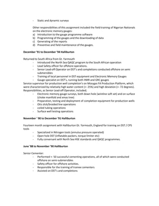 - Static and dynamic surveys
Other responsibilities of this assignment included the field training of Nigerian Nationals
on the electronic memory gauges:
a) Introduction to the gauge programme software
b) Programming of the gauges and the downloading of data
c) Generating of the reports
d) Preventive and field maintenance of the gauges.
December ’91 to December ’94 Halliburton
Returned to South Africa from Gt. Yarmouth
- Introduced the North Sea QAQC program to the South African operation
- Lead Safety officer for offshore operations.
- Senior Lead-off Operator on DST’s and completions conducted offshore on semi
submersibles
- Training of local personnel in DST equipment and Electronic Memory Gauges
- Gauge specialist on DST’s, running both HMR and GRC gauges
Service supervisor for production well completion’s on Mossgas FA Production Platform, which
were characterized by relatively high water content (+- 25%) and high deviation (+- 72 degrees).
Responsibilities, as Senior Lead-off Operator, included;
- Electronic memory gauge surveys, both down hole (wireline soft set) and on surface
(choke manifold and xmas tree)
- Preparation, testing and deployment of completion equipment for production wells
- Otis slick/braided line operations
- coiled tubing operations
- Surface well testing operations
November ‘ 90 to December ’91 Halliburton
Fourteen month assignment with Halliburton Gt. Yarmouth, England for training on DST / CPS
tools
- Specialized in Nitrogen tools (annulus pressure operated)
- Open hole DST (inflatable packers, torque limiter etc)
- Fully conversant with North Sea HSE standards and QAQC programmes.
June ’88 to November ’90 Halliburton
Senior Cementer:
- Performed +- 50 successful cementing operations, all of which were conducted
offshore on semi-submersibles
- Safety officer for offshore activities.
- Responsible for the training of trainee cementers
- Assisted on DST’s and completions
 