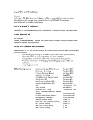 January ’87 to June ’88 Halliburton
Cementer
Performed +- 70, (15 on land and the balance offshore), successful cementing operations
utilizing both Low Pressure ground mixing (onshore) and RCM/ADC (Re-circulating
Mixer/Automatic Density Control) offshore.
June ’86 to January ’87 Halliburton
Trained for six months as a Cementer with Halliburtons’ structured in-house training program.
October ’84 to June ’86
Self Employed
Formed “Homestead Helpers,” a Home and Garden service company. Sold the company when
offered the position with Halliburton.
January ’80 to September ’84 Schlumberger
OH tool technician and HSE officer from June ’81. Responsibilities included the supervision of all
operations offshore
- Open hole logging (average of 30 offshore, semi-submersible operations/year)
- Field maintenance of surface equipment and down hole tools
- Through tubing perforations (with surface pressure control equipment)
- Preventive maintenance of the logging tools and logging equipment (Sonde
technician).
- In country procurement.
Oil field Training Courses Basic Cementing and Maintenance Aberdeen 1987
Elementary Cementing Aberdeen 1988
In House Computer Course Montrose 1988
Advanced Cementing Italy 1990
Cased/Open Hole (Special Tools) Montrose 1991
Cased Hole D.S.T. Aberdeen 1991
Cased Hole completions I & II Aberdeen 1992
Rezscan Gauge (HMR & GRC) Montrose 1993
SAP Las Morochas 1999
Team Building Merida 2001
Corporate Story Telling Las Morochas 2002
Service Quality Management Training
For FSQC Houston Sep 2003
Incident Investigation (Taproot) Houston Sep 2003
Global Quality Conference Houston Mar 04
Winning Business Basics Kuwait 06
Front Line Field Supervisor Training Kuwait 07
HES Assessor training Kuwait 07
Wft Value focused selling KL 09
Wft Assessor training KL 09
 