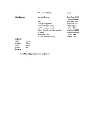 WFT Audit training KL 09
Other Courses Survival Courses Cape Town 1989
Fleetwood 1991
R.G.I.T. Aberdeen 1996
Fire Fighting (3 day) Montrose 1997
Environmental Course Holland 1997
VVA-1 (safety course) Holland 1997
Randy Smith (no drilling surprises) Machiques 2001
BP GWSI Maracaibo 2001
BP Golden rules Luanda 2004
KOC STOP card training Kuwait 2007
Languages
English native
Afrikaans fluent
Dutch good
Spanish fair
Interests
Golf, Motor Sport, Swimming and Music.
 