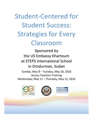 Student-Centered	for	
Student	Success:	
Strategies	for	Every	
Classroom		
Sponsored	by																																					
the	US	Embassy	Khartoum																			
at	STEPS	International	School																							
in	Omdurman,	Sudan	
Sunday,	May	8	–	Tuesday,	May	10,	2016														
Access	Teachers	Training																																														
Wednesday,	May	11	–	Thursday,	May	12,	2016	
	
	 	
 