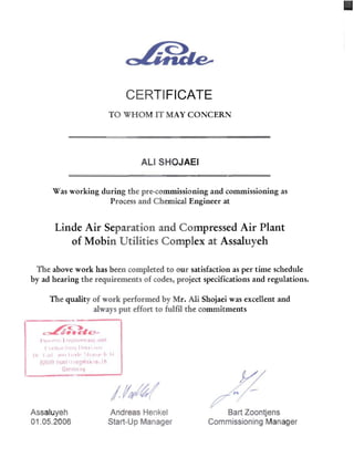 CERTIFICATE 

TO WHOM IT MAY CONCERN
ALI SHOJAEI 

Was working during the pre-commissioning and commissioning as 

Process and Chemical Engineer at 

Linde Air Separation and Compressed Air Plant
of Mobin Utilities Complex at Assaluyeh
The above work has been completed to our satisfaction as per time schedule 

by ad hearing the requirements of codes, project specifications and regulations. 

The quality of work performed by Mr. Ali Shojaei was excellent and 

always put effort to fulfil the commitments 

~-~
~D.-.&.C--
")1'11'" ~ fllp!I!'!'rll!!) "lid
( II II ..l IIll1j III l'll,ll
III (III Jll'1 I 1,_1" 1.( 1 L', ,I' • .:
(l?O,I~lllu'III"9p.I'ikle In
Gerlll;,! l1y
//Assaluyeh Andreas Henkel Bart Zoontjens
01.05.2006 Start-Up Manager Commissioning Manager
 