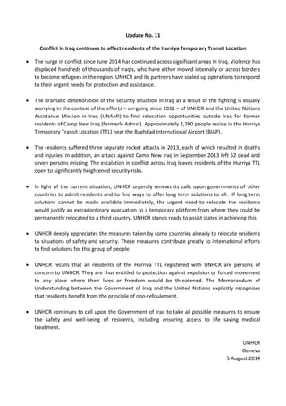 Update No. 11
Conflict in Iraq continues to affect residents of the Hurriya Temporary Transit Location
 The surge in conflict since June 2014 has continued across significant areas in Iraq. Violence has
displaced hundreds of thousands of Iraqis, who have either moved internally or across borders
to become refugees in the region. UNHCR and its partners have scaled up operations to respond
to their urgent needs for protection and assistance.
 The dramatic deterioration of the security situation in Iraq as a result of the fighting is equally
worrying in the context of the efforts – on-going since 2011 – of UNHCR and the United Nations
Assistance Mission in Iraq (UNAMI) to find relocation opportunities outside Iraq for former
residents of Camp New Iraq (formerly Ashraf). Approximately 2,700 people reside in the Hurriya
Temporary Transit Location (TTL) near the Baghdad International Airport (BIAP).
 The residents suffered three separate rocket attacks in 2013, each of which resulted in deaths
and injuries. In addition, an attack against Camp New Iraq in September 2013 left 52 dead and
seven persons missing. The escalation in conflict across Iraq leaves residents of the Hurriya TTL
open to significantly heightened security risks.
 In light of the current situation, UNHCR urgently renews its calls upon governments of other
countries to admit residents and to find ways to offer long term solutions to all. If long term
solutions cannot be made available immediately, the urgent need to relocate the residents
would justify an extradordinary evacuation to a temporary platform from where they could be
permanently relocated to a third country. UNHCR stands ready to assist states in achieving this.
 UNHCR deeply appreciates the measures taken by some countries already to relocate residents
to situations of safety and security. These measures contribute greatly to international efforts
to find solutions for this group of people.
 UNHCR recalls that all residents of the Hurriya TTL registered with UNHCR are persons of
concern to UNHCR. They are thus entitled to protection against expulsion or forced movement
to any place where their lives or freedom would be threatened. The Memorandum of
Understanding between the Government of Iraq and the United Nations explicitly recognizes
that residents benefit from the principle of non-refoulement.
 UNHCR continues to call upon the Government of Iraq to take all possible measures to ensure
the safety and well-being of residents, including ensuring access to life saving medical
treatment.
UNHCR
Geneva
5 August 2014
 