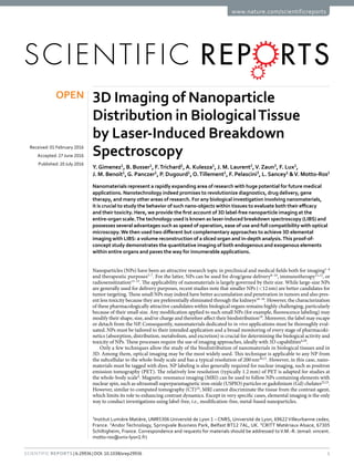 1Scientific Reports | 6:29936 | DOI: 10.1038/srep29936
www.nature.com/scientificreports
3D Imaging of Nanoparticle
Distribution in BiologicalTissue
by Laser-Induced Breakdown
Spectroscopy
Y. Gimenez1
, B. Busser1
, F. Trichard1
,A. Kulesza1
, J. M. Laurent2
,V. Zaun3
, F. Lux1
,
J. M. Benoit1
,G. Panczer1
, P. Dugourd1
,O. Tillement1
, F. Pelascini3
, L. Sancey1
&V. Motto-Ros1
Nanomaterials represent a rapidly expanding area of research with huge potential for future medical
applications. Nanotechnology indeed promises to revolutionize diagnostics, drug delivery, gene
therapy, and many other areas of research. For any biological investigation involving nanomaterials,
it is crucial to study the behavior of such nano-objects within tissues to evaluate both their efficacy
and their toxicity. Here, we provide the first account of 3D label-free nanoparticle imaging at the
entire-organ scale.The technology used is known as laser-induced breakdown spectroscopy (LIBS) and
possesses several advantages such as speed of operation, ease of use and full compatibility with optical
microscopy.We then used two different but complementary approaches to achieve 3D elemental
imaging with LIBS: a volume reconstruction of a sliced organ and in-depth analysis.This proof-of-
concept study demonstrates the quantitative imaging of both endogenous and exogenous elements
within entire organs and paves the way for innumerable applications.
Nanoparticles (NPs) have been an attractive research topic in preclinical and medical fields both for imaging1–4
and therapeutic purposes5–7
. For the latter, NPs can be used for drug/gene delivery8–10
, immunotherapy11,12
, or
radiosensitization13–15
. The applicability of nanomaterials is largely governed by their size. While large-size NPs
are generally used for delivery purposes, recent studies note that smaller NPs (<​12 nm) are better candidates for
tumor targeting. These small NPs may indeed have better accumulation and penetration in tumors and also pres-
ent less toxicity because they are preferentially eliminated through the kidneys16–18
. However, the characterization
of these pharmacologically attractive candidates within biological organs remains highly challenging, particularly
because of their small size. Any modification applied to such small NPs (for example, fluorescence labeling) may
modify their shape, size, and/or charge and therefore affect their biodistribution19
. Moreover, the label may escape
or detach from the NP. Consequently, nanomaterials dedicated to in vivo applications must be thoroughly eval-
uated. NPs must be tailored to their intended application and a broad monitoring of every stage of pharmacoki-
netics (absorption, distribution, metabolism, and excretion) is crucial for determining the biological activity and
toxicity of NPs. These processes require the use of imaging approaches, ideally with 3D capabilities4,20
.
Only a few techniques allow the study of the biodistribution of nanomaterials in biological tissues and in
3D. Among them, optical imaging may be the most widely used. This technique is applicable to any NP from
the subcellular to the whole-body scale and has a typical resolution of 200 nm20,21
. However, in this case, nano-
materials must be tagged with dyes. NP labeling is also generally required for nuclear imaging, such as positron
emission tomography (PET). The relatively low resolution (typically 1.2 mm) of PET is adapted for studies at
the whole-body scale4
. Magnetic resonance imaging (MRI) can be used to follow NPs containing elements with
nuclear spin, such as ultrasmall superparamagnetic iron oxide (USPIO) particles or gadolinium (Gd) chelates22,23
.
However, similar to computed tomography (CT)24
, MRI cannot discriminate the tissue from the contrast agent,
which limits its role to enhancing contrast dynamics. Except in very specific cases, elemental imaging is the only
way to conduct investigations using label-free, i.e., modification-free, metal-based nanoparticles.
1
Institut Lumière Matière, UMR5306 Université de Lyon 1 – CNRS, Université de Lyon, 69622Villeurbanne cedex,
France. 2
Andor Technology, Springvale Business Park, Belfast BT12 7AL, UK. 3
CRITT Matériaux Alsace, 67305
Schiltigheim, France. Correspondence and requests for materials should be addressed toV.M.-R. (email: vincent.
motto-ros@univ-lyon1.fr)
received: 01 February 2016
accepted: 27 June 2016
Published: 20 July 2016
OPEN
 