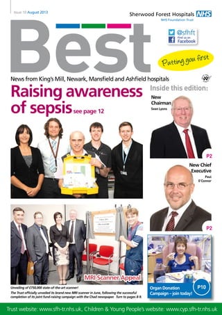 Best
Sherwood Forest Hospitals
NHS Foundation Trust
Issue 10 August 2013
News from King’s Mill, Newark, Mansfield and Ashfield hospitals
Sean Lyons
Paul
O’Connor
Inside this edition:
Organ Donation
Campaign – join today!
Unveiling of £750,000 state-of-the-art scanner!
The Trust officially unveiled its brand new MRI scanner in June, following the successful
completion of its joint fund-raising campaign with the Chad newspaper. Turn to pages 8-9.
Raising awareness
of sepsissee page 12
MRI Scanner Appeal
P2
P2
Trust website: www.sfh-tr.nhs.uk, Children & Young People’s website: www.cyp.sfh-tr.nhs.uk
New
Chairman
New Chief
Executive
@sfhft
P10
 