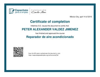 México City, april 14 of 2016
Certificate of completion
Inttelmex S.C. issues this document to certify that
PETER ALEXANDER VALDEZ JIMENEZ
has finished and approved the course
Reparador de aire acondicionado
Scan the QR code to authenticate this document or visit:
https://capacitateparaelempleo.org/verifica/uofudi794/
 