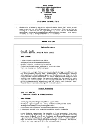 2
Scott James
ScottJames2007@Hotmail.Com
905 574 6967
905 516 3827
76 Clarendon Place
Hamilton
Ontario
L9A 3A3
PERSONAL INFORMATION
 Professional, experienced and driven individual with a proven track record in both
customer service and sales. I have excellent communication skills and can flourish
working as an individual but also enjoy being a key part of a team. Flexibility and
reliability are additional attributes I possess, and throughout my career I have proven
my ability to adapt to change and embrace new challenges.
CAREER HISTORY
Teleperformance
 Sept 13 – Jan 16
Customer Service Advisor & Team Coach
 Main Duties:
 Contacting existing and potential clients
 Identifying and fulfilling sales opportunities
 Handling customer concerns and complaints
 Contacting clients to obtain feedback on service provided
 Train and develop new staff on campaign
 I am currently working in the insurance industry due to being promoted to work as
part of the Pruhealth Insurance team. My key role is to identify and fulfil potential
sales opportunities. I do this by using open and closed questioning skills in order to
gather essential data and information. This allows me to establish the product that
would be most suited to meeting the customer’s needs. It is also part of my job to
coach the new employees on the role they are required to fulfil. In order to do this I
conducted various training sessions to develop and improve each individual’s skills.
These tasks were carried out along with my existing duties.
Pursuit Marketing
 Sept 11 – Sept 13
IT Customer Service & Sales Consultant
 Main Duties:
 Identifying and generating quality IT lead opportunities
 Developing a good rapport and a strong relationship with potential clients
 Meeting clients and providing campaign feedback
 Participating in team training, team meetings and open forums
 Continuously keeping up to date and maintaining product knowledge
 Pursuit Marketing are a company that specialise in IT lead generation. My primary
role is identifying, highlighting and qualifying strategic IT support and servicing
opportunities for a wide range of well established, well recognised and very reputable
organisations such as Microsoft, Apple, IBM and Sage. It allows me to establish a
need, discuss the various options available and explain exactly why it will improve,
enhance and most importantly drive the business forward.
 
