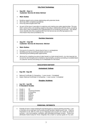 3
City Park Technology
 Sep 08 – Sep 11
Customer Service & Sales Advisor
 Main Duties
 Building rapport and a strong relationship with potential clients
 Working within compliance guidelines
 Ensuring sales targets were met
 As part of the team I specialize in exploring and creating new sales opportunities. The way
that I achieve this is by building rapport to develop a relationship with the client, providing
them with a clear breakdown and understanding of our products and services. This allows
me to identify why they would benefit from the service we are offering based on the
information they have provided to me.
Swinton Insurance
 Aug 04 – Sep 08
Customer Service & Insurance Advisor
 Main Duties:
 First point of contact for clients face to face or via telephone
 Handling queries on existing products and services
 Identifying and fulfilling sales opportunities
 Working for a leading insurance broker based in a high street branch, my role required me
to work to strict targets and compliance requirements, as well as providing an excellent level
of customer service and acting as an ambassador for the brand.
EDUCATION HISTORY
Anniesland College
 Sep 98 - Sep 00
 National Certificate In Computing - 1 year course – Completed
 Higher National Certificate In Computing - 1 year course - Completed
Douglas Academy
 Jun 94 - Jun 98
 8 Standard Grades
 Grade 1 PE
 Grade 2 Technical Studies
 Grade 3 Computing
 Grade 3 English
 Grade 3 Science
 Grade 4 History
 Grade 4 French
 Grade 4 Maths
PERSONAL INTERESTS
 Outside of work I enjoy keeping fit and taking part in various sporting activities. I am
a member at my local gym and recently joined Hamilton Sparta soccer club. I feel it is
important to be able to work as an individual and as part of a team to achieve
success. I am very positive, confident, self-motivated and eager to learn. These key
attributes make it easy for me to integrate into a team or pursue goals on my own.
 