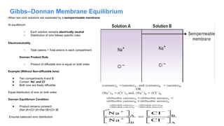 Gibbs–Donnan Membrane Equilibrium
When two ionic solutions are separated by a semipermeable membrane
At equilibrium:
○ Each solution remains electrically neutral
○ Distribution of ions follows specific rules
Electroneutrality
○ Total cations = Total anions in each compartment
Donnan Product Rule
○ Product of diffusible ions is equal on both sides
Example (Without Non-diffusible Ions)
● Two compartments A and B
● Contain: Na and Cl
⁺ ⁻
● Both ions are freely diffusible
Equal distribution of ions on both sides
Donnan Equilibrium Condition
● Product remains constant:
(Na+)A×(Cl−)A=(Na+)B×(Cl−)B
Ensures balanced ionic distribution
 