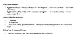Electrolyte Disorders
● Hyperkalemia (↑K outside):
⁺ RMP becomes less negative → increased excitability → may lead to
arrhythmias
● Hypokalemia (↓K outside):
⁺ RMP becomes more negative → decreased excitability → muscle
weakness/paralysis
Action of local anaesthetics
● Lidocaine
● Bupivacaine
● They block voltage gated Na channels : action potential cannot be generated, nerve conduction
stops.
Role of Na+/K+ pump inhibition
● Ouabain -alters RMP and may cause cell swelling and dysfunction
 