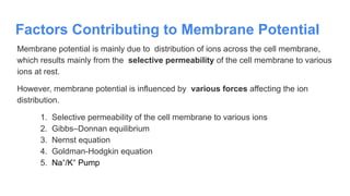 Factors Contributing to Membrane Potential
Membrane potential is mainly due to distribution of ions across the cell membrane,
which results mainly from the selective permeability of the cell membrane to various
ions at rest.
However, membrane potential is influenced by various forces affecting the ion
distribution.
1. Selective permeability of the cell membrane to various ions
2. Gibbs–Donnan equilibrium
3. Nernst equation
4. Goldman-Hodgkin equation
5. Na /K Pump
⁺ ⁺
 