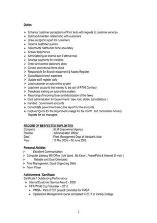 Duties
 Enhance customer perceptions of First Auto with regards to customer services
 Build and maintain relationship with customers
 Draw exception report for customers
 Resolve customer queries
 Statements distribution done accurately
 Answer telephones
 Administering all Internal and External mail
 Arrange payments for creditors
 Order and control stationery stock
 Control promotional items stock
 Responsible for Branch equipment & Assets Register
 Consolidate branch expenses
 Update staff register daily
 Load customer on auto-online system
 Load new accounts that wanted to be part of RT46 Contract
 Telephone training on auto-online system
 Recording of incoming faxes and distribution of the faxes
 Card administration for Government ( new, lost, stolen, cancellations )
 Handled Government accounts
 Consolidate government executive report for the accounts.
 Capture figures for the departments usage for the month and consolidate monthly
Reports for the managers
RECORD OF RESPECTED EMPLOYERS
Company : KLM Empowered Agency
Position : Administration Officer
Dept : Fleet Management Dept at Wesbank Auto
Year : 10 Mar 2005 – 16 June 2006
Personal Abilities
 Excellent Communication
 Computer Literacy MS Office ( Ms Word , Ms Excel , PowerPoint & Internet, E-mail )
 Reliable and Goal Orientated
 Time Management, Good Organizing Skills
 Team Player
Achievement / Certificate
Certificate / Outstanding Performance
 Internal Customer Service Award - 2006
 FIFA World Cup Volunteer – 2010
 PMSA - Part of TCF project committee for PMSA
 Operations Management course completed in 2015 at Varsity College
2
 
