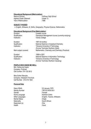 Educational Background (Matriculation)
Name of School : Hofmeyr High School
Highest Grade Obtained : Grade 12
Year of Matriculation : 1996
SUBJECT PASSED
 English, Afrikaans ,N. Sotho, Geography, Physical Science, Mathematics
Educational Background (Post Matriculation)
Duration: 8 weeks course
Qualification: Operations Management course (currently studying)
Institution: Varsity College
Duration: 1997 (6 months)
Qualification: National Diploma in Analytical Chemistry
Institution: Tshwane University of Technology
(Former Technikon Northern West)
Main subject covered: Mathematics, Chemistry and Chemistry (Practical)
Duration: 1998 to 2001
Qualification: National Diploma in Information Technology
Institution: Tshwane University of Technology
(Former Technikon Northern Gauteng)
PEOPLE WHO KNOW ME WELL
Mrs. Carlize de Castro
Company: Profmed
Cell number: 074 120 5812
Miss Esther Manyika
Company: Wesbank First Auto
Cell Number: 072 416 1624
Personal Data
Date of Birth : 03 January 1979
Identity Number : 790103 0439 08 9
Gender : Female
Home Language : Northern Sotho
Other Languages : English, Tswana, Afrikaans
Marital Status : Single
Nationality : South African
Dependant (s) : One
Health : Good
3
 
