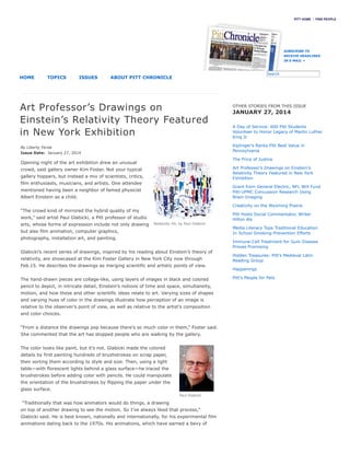 Relativity #6, by Paul Glabicki
Paul Glabicki
Art Professor’s Drawings on
Einstein’s Relativity Theory Featured
in New York Exhibition
By Liberty Ferda
Issue Date: January 27, 2014
Opening night of the art exhibition drew an unusual
crowd, said gallery owner Kim Foster. Not your typical
gallery hoppers, but instead a mix of scientists, critics,
film enthusiasts, musicians, and artists. One attendee
mentioned having been a neighbor of famed physicist
Albert Einstein as a child.
“The crowd kind of mirrored the hybrid quality of my
work,” said artist Paul Glabicki, a Pitt professor of studio
arts, whose forms of expression include not only drawing
but also film animation, computer graphics,
photography, installation art, and painting.
Glabicki’s recent series of drawings, inspired by his reading about Einstein’s theory of
relativity, are showcased at the Kim Foster Gallery in New York City now through
Feb.15. He describes the drawings as merging scientific and artistic points of view.
The hand-drawn pieces are collage-like, using layers of images in black and colored
pencil to depict, in intricate detail, Einstein’s notions of time and space, simultaneity,
motion, and how these and other scientific ideas relate to art. Varying sizes of shapes
and varying hues of color in the drawings illustrate how perception of an image is
relative to the observer’s point of view, as well as relative to the artist’s composition
and color choices.
“From a distance the drawings pop because there’s so much color in them,” Foster said.
She commented that the art has stopped people who are walking by the gallery.
The color looks like paint, but it’s not. Glabicki made the colored
details by first painting hundreds of brushstrokes on scrap paper,
then sorting them according to style and size. Then, using a light
table—with florescent lights behind a glass surface—he traced the
brushstrokes before adding color with pencils. He could manipulate
the orientation of the brushstrokes by flipping the paper under the
glass surface.
“Traditionally that was how animators would do things, a drawing
on top of another drawing to see the motion. So I’ve always liked that process,”
Glabicki said. He is best known, nationally and internationally, for his experimental film
animations dating back to the 1970s. His animations, which have earned a bevy of
PITT HOME FIND PEOPLE
HOME TOPICS ISSUES ABOUT PITT CHRONICLE
OTHER STORIES FROM THIS ISSUE
JANUARY 27, 2014
A Day of Service: 600 Pitt Students
Volunteer to Honor Legacy of Martin Luther
King Jr.
Kiplinger’s Ranks Pitt Best Value in
Pennsylvania
The Price of Justice
Art Professor’s Drawings on Einstein’s
Relativity Theory Featured in New York
Exhibition
Grant from General Electric, NFL Will Fund
Pitt-UPMC Concussion Research Using
Brain-Imaging
Creativity on the Wyoming Prairie
Pitt Hosts Social Commentator, Writer
Hilton Als
Media Literacy Tops Traditional Education
In School Smoking-Prevention Efforts
Immune-Cell Treatment for Gum Disease
Proves Promising
Hidden Treasures: Pitt’s Medieval Latin
Reading Group
Happenings
Pitt’s People for Pets
SUBSCRIBE TO
RECEIVE HEADLINES
IN E-MAIL »
SearchSearch
 