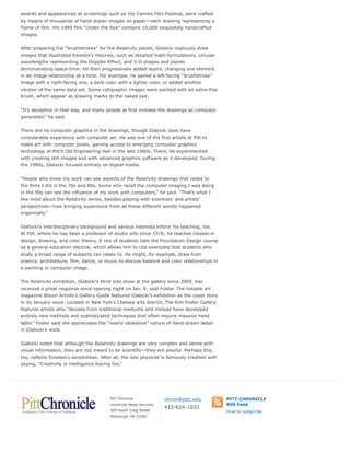 awards and appearances at screenings such as the Cannes Film Festival, were crafted
by means of thousands of hand-drawn images on paper—each drawing representing a
frame of film. His 1989 film “Under the Sea” contains 10,000 exquisitely handcrafted
images.
After preparing the “brushstrokes” for the Relativity pieces, Glabicki copiously drew
images that illustrated Einstein’s theories, such as detailed math formulations, circular
wavelengths representing the Doppler Effect, and 3-D shapes and planes
demonstrating space-time. He then progressively added layers, changing one element
in an image relationship at a time. For example, he paired a left-facing “brushstroke”
image with a right-facing one, a dark color with a lighter color, or added another
version of the same data set. Some calligraphic images were painted with an extra-fine
brush, which appear as drawing marks to the naked eye.
“It’s deceptive in that way, and many people at first mistake the drawings as computer
generated,” he said.
There are no computer graphics in the drawings, though Glabicki does have
considerable experience with computer art. He was one of the first artists at Pitt to
make art with computer pixels, gaining access to emerging computer graphics
technology at Pitt’s Old Engineering Hall in the late 1980s. There, he experimented
with creating still images and with advanced graphics software as it developed. During
the 1990s, Glabicki focused entirely on digital media.
“People who know my work can see aspects of the Relativity drawings that relate to
the films I did in the 70s and 80s. Some who recall the computer imaging I was doing
in the 90s can see the influence of my work with computers,” he said. “That’s what I
like most about the Relativity series, besides playing with scientists’ and artists’
perspectives—how bringing experience from all these different worlds happened
organically.”
Glabicki’s interdisciplinary background and various interests inform his teaching, too.
At Pitt, where he has been a professor of studio arts since 1976, he teaches classes in
design, drawing, and color theory. A mix of students take the Foundation Design course
as a general education elective, which allows him to cite examples that students who
study a broad range of subjects can relate to. He might, for example, draw from
science, architecture, film, dance, or music to discuss balance and color relationships in
a painting or computer image.
The Relativity exhibition, Glabicki’s third solo show at the gallery since 2009, has
received a great response since opening night on Jan. 9, said Foster. The notable art
magazine Blouin Artinfo’s Gallery Guide featured Glabicki’s exhibition as the cover story
in its January issue. Located in New York’s Chelsea arts district, The Kim Foster Gallery
features artists who “deviate from traditional mediums and instead have developed
entirely new methods and sophisticated techniques that often require massive hand
labor.” Foster said she appreciates the “nearly obsessive” nature of hand-drawn detail
in Glabicki’s work.
Glabicki noted that although the Relativity drawings are very complex and dense with
visual information, they are not meant to be scientific—they are playful. Perhaps this,
too, reflects Einstein’s sensibilities. After all, the late physicist is famously credited with
saying, “Creativity is intelligence having fun.”
Pitt Chronicle
University News Services
200 South Craig Street
Pittsburgh, PA 15260
chron@pitt.edu
412-624-1033
PITT CHRONICLE
RSS Feed
How to subscribe
 