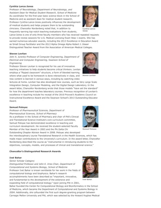 Cynthia Lance-
Jones
Steven Levitan
Samuel Poloyac
Ivet Bahar
Cynthia Lance-Jones
Professor of Neurobiology, Department of Neurobiology, and
Assistant Dean for Medical Student Research, School of Medicine
As coordinator for the first-year basic science block in the School of
Medicine and as assistant dean for medical student research,
Professor Cynthia Lance-Jones positively influences the development
of medical students and helps prepare them to be outstanding
clinicians. Chancellor Nordenberg noted that, in addition to
frequently earning top-notch teaching evaluations from students,
Lance-Jones is one of only three faculty members who has received repeated requests
to provide review sessions for U.S. Medical Licensing Exam Step 1 exams. She has
earned numerous educator awards, including the 2013 Excellence in Education Award
as Small Group Facilitator and the 2013 Alpha Omega Alpha Robert J. Glaser
Distinguished Teacher Award from the Association of American Medical Colleges.
Steven Levitan
John A. Jurenko Professor of Computer Engineering, Department of
Electrical and Computer Engineering, Swanson School of
Engineering
Professor Steven Levitan is recognized for his use of innovative
teaching initiatives to help students become critical thinkers. Levitan
employs a “flipped classroom” structure, a form of blended learning
where what used to be homework is done interactively in class, and
new content is learned in various ways, including by watching video
lectures at home. Levitan has also developed new courses, such as Very Large Scale
Integration Design, Computer Modeling, and the Digital Design Laboratory. In the
award letter, Chancellor Nordenberg wrote that those models “have set the standard”
for how the department teaches laboratory courses. Previous recognition of Levitan’s
excellence in teaching include his receipt of the 2010 Provost’s Academic Council on
Instructional Excellence Award and the Swanson School’s 2013 Outstanding Educator
Award.
Samuel Poloyac
Professor of Pharmaceutical Sciences, Department of
Pharmaceutical Sciences, School of Pharmacy
As a professor in the School of Pharmacy and chair of Pitt’s Clinical
and Translational Science Institute’s core curriculum committee,
Samuel Poloyac has demonstrated excellence in teaching and
curriculum development. He received the student-selected Faculty
Member of the Year Award in 2003 and the Phi Delta Chi
Outstanding Chapter Advisor Award in 2008. Poloyac also developed
the interdisciplinary course Translational Research in the Health Sciences, which has
made major contributions to the University’s curriculum. In the award letter, Chancellor
Nordenberg described the course as “instrumental in introducing students to the
objectives, concepts, models, and processes of clinical and translational science.”
Chancellor’s Distinguished Research Awards
Ivet Bahar
Senior Scholar Category
Distinguished Professor and John K. Vries Chair, Department of
Computational and Systems Biology, School of Medicine
Professor Ivet Bahar is known worldwide for her work in the fields of
computational biology and biophysics. Bahar’s research
accomplishments have been described as “important, innovative,
and fundamental to the development of the extensive and
expanding field of computational biology.” Upon joining Pitt in 2001,
Bahar founded the Center for Computational Biology and Bioinformatics in the School
of Medicine, which became the Department of Computational and Systems Biology in
2004. Additionally, she cofounded the first such degree-granting program between
Carnegie Mellon University and Pitt, which was selected by the Howard Hughes Medical
 