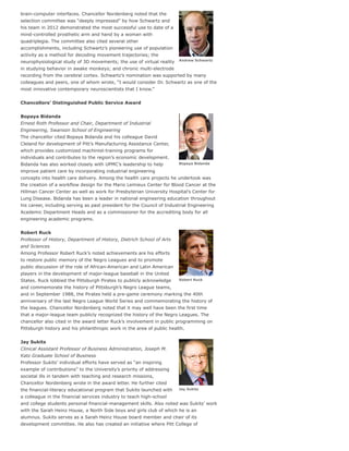 Andrew Schwartz
Bopaya Bidanda
Robert Ruck
Jay Sukits
brain-computer interfaces. Chancellor Nordenberg noted that the
selection committee was “deeply impressed” by how Schwartz and
his team in 2012 demonstrated the most successful use to date of a
mind-controlled prosthetic arm and hand by a woman with
quadriplegia. The committee also cited several other
accomplishments, including Schwartz’s pioneering use of population
activity as a method for decoding movement trajectories; the
neurophysiological study of 3D movements; the use of virtual reality
in studying behavior in awake monkeys; and chronic multi-electrode
recording from the cerebral cortex. Schwartz’s nomination was supported by many
colleagues and peers, one of whom wrote, “I would consider Dr. Schwartz as one of the
most innovative contemporary neuroscientists that I know.”
Chancellors’ Distinguished Public Service Award
Bopaya Bidanda
Ernest Roth Professor and Chair, Department of Industrial
Engineering, Swanson School of Engineering
The chancellor cited Bopaya Bidanda and his colleague David
Cleland for development of Pitt’s Manufacturing Assistance Center,
which provides customized machinist-training programs for
individuals and contributes to the region’s economic development.
Bidanda has also worked closely with UPMC’s leadership to help
improve patient care by incorporating industrial engineering
concepts into health care delivery. Among the health care projects he undertook was
the creation of a workflow design for the Mario Lemieux Center for Blood Cancer at the
Hillman Cancer Center as well as work for Presbyterian University Hospital’s Center for
Lung Disease. Bidanda has been a leader in national engineering education throughout
his career, including serving as past president for the Council of Industrial Engineering
Academic Department Heads and as a commissioner for the accrediting body for all
engineering academic programs.
Robert Ruck
Professor of History, Department of History, Dietrich School of Arts
and Sciences
Among Professor Robert Ruck’s noted achievements are his efforts
to restore public memory of the Negro Leagues and to promote
public discussion of the role of African-American and Latin American
players in the development of major-league baseball in the United
States. Ruck lobbied the Pittsburgh Pirates to publicly acknowledge
and commemorate the history of Pittsburgh’s Negro League teams,
and in September 1988, the Pirates held a pre-game ceremony marking the 40th
anniversary of the last Negro League World Series and commemorating the history of
the leagues. Chancellor Nordenberg noted that it may well have been the first time
that a major-league team publicly recognized the history of the Negro Leagues. The
chancellor also cited in the award letter Ruck’s involvement in public programming on
Pittsburgh history and his philanthropic work in the area of public health.
Jay Sukits
Clinical Assistant Professor of Business Administration, Joseph M.
Katz Graduate School of Business
Professor Sukits’ individual efforts have served as “an inspiring
example of contributions” to the University’s priority of addressing
societal ills in tandem with teaching and research missions,
Chancellor Nordenberg wrote in the award letter. He further cited
the financial-literacy educational program that Sukits launched with
a colleague in the financial services industry to teach high-school
and college students personal financial-management skills. Also noted was Sukits’ work
with the Sarah Heinz House, a North Side boys and girls club of which he is an
alumnus. Sukits serves as a Sarah Heinz House board member and chair of its
development committee. He also has created an initiative where Pitt College of
 