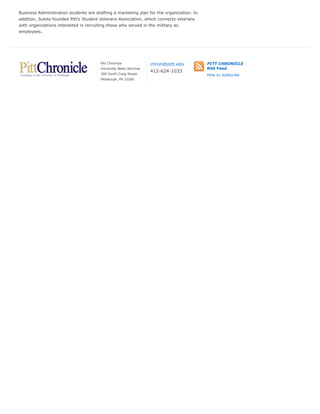 Business Administration students are drafting a marketing plan for the organization. In
addition, Sukits founded Pitt’s Student Veterans Association, which connects veterans
with organizations interested in recruiting those who served in the military as
employees.
Pitt Chronicle
University News Services
200 South Craig Street
Pittsburgh, PA 15260
chron@pitt.edu
412-624-1033
PITT CHRONICLE
RSS Feed
How to subscribe
 