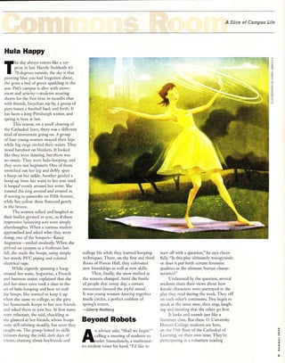 A Slice of Campus Life
Hula Happy
he clay always comes like a sur-
prise in late March: Suddenly it's
70 degrees outside, the sky is that
piercing blue you had forgotten about,
the grass a bed of green sparkling in the
sun. Pitt's campus is alive with move-
ment and activiry-students wearing
shorts for the first time in months chat
with friends, bicyclists ztp by, a group of
€iuys tosses a football back and forth. It
has been a long Pittsburgh winter, and
spring is here at last.
This season, on a small clearing of
the Cathedral lawn, there was a different
kind of movement going on. A group
of four young women swayed their hips
while big rings circled their waists. They
stood barefoot on blankets. It looked
like they were dancing, but there was
no music. They were hula-hooping, and
they were not beginners. One of them
stretched out her leg and deftly spun
a hoop on her ankle. Another guided a
hoop up from her waist to her arm until
it looped evenly around her wrist: She
rotated the ring around and around as
if waving to passersby on Fifth Avenue,
while her yellow dress fluttered gently
in the breeze.
The women talked and laughed as
their bodies gyrated in s1mc, as if these
impressive balancing acts were simply
afterthoughts. When a curious student
approached and asked what they were
doing, one of the hoopers-Kasey
Augustine-smiled modestly. When she
arrived on campus as a freshman last
fail, she made the hoops, using simple
but sturdy PVC piping and colored
electrical tape.
While expertly spinning a hoop
around her waist, Augustine, a French
and business major, explained that she
and her sister once took a class in the
art ofhula-hooping and how to craft
the hoops. She wanted to keep it up
rvhen she came to college, so she gave
her hornemade hoops to her new friends
and asked them to join her. At first some
l'ere reluctant, she said, chuckiing as
she glanced at her friends, whose hoops
'ere still orbiting steadily, but soon they
caught on. The group honed its skills
indoors during the cold, dark davs of
sinter, chatting about bor,.friends and
college life while they learned hooping
techniques. There, on the first and third
floors of Posvar Hall, they cultivated
new friendships as well as new skills.
Thelr, finally, the snow melted as
the seasons changed. Amid the bustle
of people that sunny day, a certain
movement buoyed the joyful rnood.
It was young women dancing together
inside circles, a perfect emblem of
spring's return.
-Liberty
Hultberg
Beyond Robots
A;fi:i#,r;H1fftr+"
ics student raises his hand. "I'd like to
:::*+.i:_1ry:r '11
start off with a question," he says cheer-
fully. "Is this play ultimately misogynistic
or does it put forth certain feminine
qualities as the ultimate human charac-
teristics? "
Undaunted by the question, several
students share their views about how
female characters were portrayed in the
plav thev read during the week. They riff
on each other's comments. Jivo begin to
speak at the same time, then stop, laugh-
inq and insisting that the other go first.
It looks and sounds .just like a
literature class. But these I I University
Honors Colleee students are here,
on the l-;th floor of the Cathedral of
Learning. on their own time. They're
participadne in a -oluntary reading
ffi*'ili,'
#.ii'
sr-i
iE:
,t
l:s1Tii131|1itr:qgr€.%
ic
:-
c
:q
z
=
=
' '+ii;/h
''4'
.
".::i",,. .1**,-:
r!'. =i .,
,:-:rr';-.';
ar
:;: l, .!t .t.;i${i--:
Ir..=al, .
o
d
o
9
 