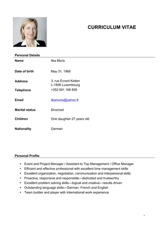 1
!
CURRICULUM VITAE!! !
! ! ! !!!!!!!
!!!
Personal Details
Name Ilka Moris
Date of birth May 31, 1968
Address 3, rue Evrard Ketten
L-1856 Luxembourg
Telephone +352 691 168 809
Email ilkamoris@yahoo.fr
Marital status
Children
Divorced
One daughter 27 years old
Nationality German
Personal Profile
• Event and Project Manager / Assistant to Top Management / Office Manager
• Efficient and effective professional with excellent time management skills
• Excellent organization, negotiation, communication and interpersonal skills
• Proactive, responsive and responsible—dedicated and trustworthy
• Excellent problem solving skills—logical and creative—results driven
• Outstanding language skills—German, French and English
• Team builder and player with International work experience
 