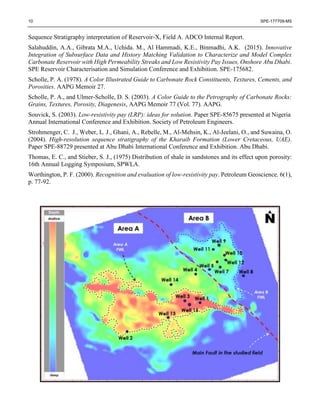 10 SPE-177709-MS
Sequence Stratigraphy interpretation of Reservoir-X, Field A. ADCO Internal Report.
Salahuddin, A.A., Gibrata M.A., Uchida. M., Al Hammadi, K.E., Binmadhi, A.K. (2015). Innovative
Integration of Subsurface Data and History Matching Validation to Characterize and Model Complex
Carbonate Reservoir with High Permeability Streaks and Low Resistivity Pay Issues, Onshore Abu Dhabi.
SPE Reservoir Characterisation and Simulation Conference and Exhibition. SPE-175682.
Scholle, P. A. (1978). A Color Illustrated Guide to Carbonate Rock Constituents, Textures, Cements, and
Porosities. AAPG Memoir 27.
Scholle, P. A., and Ulmer-Scholle, D. S. (2003). A Color Guide to the Petrography of Carbonate Rocks:
Grains, Textures, Porosity, Diagenesis, AAPG Memoir 77 (Vol. 77). AAPG.
Souvick, S. (2003). Low-resistivity pay (LRP): ideas for solution. Paper SPE-85675 presented at Nigeria
Annual International Conference and Exhibition. Society of Petroleum Engineers.
Strohmenger, C. J., Weber, L. J., Ghani, A., Rebelle, M., Al-Mehsin, K., Al-Jeelani, O., and Suwaina, O.
(2004). High-resolution sequence stratigraphy of the Kharaib Formation (Lower Cretaceous, UAE).
Paper SPE-88729 presented at Abu Dhabi International Conference and Exhibition. Abu Dhabi.
Thomas, E. C., and Stieber, S. J., (1975) Distribution of shale in sandstones and its effect upon porosity:
16th Annual Logging Symposium, SPWLA.
Worthington, P. F. (2000). Recognition and evaluation of low-resistivity pay. Petroleum Geoscience, 6(1),
p. 77-92.
 