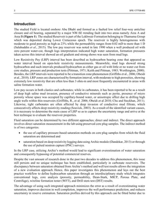 2 SPE-177709-MS
Introduction
The studied Field is located onshore Abu Dhabi and formed as a faulted low relief four-way anticline
closure and oil bearing, separated by a major NW-SE trending fault into two areas namely Area A and
Area B (Figure 1). The studied Reservoir is part of the Lekhwair Formation belonging to Thamama Group
which was deposited during Lower Cretaceous epoch. The reservoir is highly heterogeneous with
moderate to good porosity as high as 23% while the permeability ranges from 0.02 mD to more than 1 D
(Salahuddin et al., 2015). The low pay reservoir was noted in late 1990 when a well produced oil with
zero percent water-cut, though logs interpretation indicated high water saturation, formation pressures
taken across this interval showed an oil gradient and strong shows was seen from mud logs.
Low Resistivity Pay (LRP) interval has been described as hydrocarbon bearing zone that appeared as
water interval based on open-hole resistivity measurements. Meanwhile, mud logs showed strong
hydrocarbon and such intervals produced hydrocarbon as either gas or oil with little or no water cut from
core studies, pressure and production tests (Pittman, 1971; Keith and Pittman, 1983; Worthington, 2000).
Besides, the LRP intervals were reported to be a transition zone phenomenon (Griffiths et al., 2006; Obeidi
et al., 2010). LRP zones are characterized by formation interval, with moderate to high porosities, showing
extremely low resistivity that are often less than 3 ohm-m and most frequently encountered in areas with
saline formation water.
Low pay occurs in both clastics and carbonates; while in carbonates, it has been reported to be as a result
of deep high saline mud invasion, presence of conductive minerals such as pyrite, presence of micro
porosity whose space was occupied by capillary-bound water, or anisotropic affect due to drilling high
angle wells within thin reservoirs (Griffiths, R., et al. 2006; Obeidi et al 2010; Chu and Steckhan, 2011).
Likewise, tight carbonates are often affected by deep invasion of conductive mud filtrate, which
consecutively affects deep resistivity reading (Souvick, 2003). As a result of the identified variant causes,
it is necessary to determine the main cause of LRP so as to capture the uncertainty range and arrive at the
best technique to evaluate the reservoir properties.
Fluid saturation can be determined by two different approaches; direct and indirect. The direct approach
involves direct saturation measurement in the lab using preserved core plug samples. The indirect method
is of two categories:
 the use of capillary pressure-based saturation methods on core plug samples from which the fluid
saturation are determined and
 saturation based on deep resistivity logging data using Archie module (Dandekar, 2013) or through
the use of pulsed neutron capture (PNC) surveys.
In the LRP case, utilizing Archie’s method would lead to significant overestimation of water saturation
and consequently bypassing of potential commercial reserves.
Despite the vast amount of research done in the past two decades to address this phenomenon, this issue
still persists and no unique technique has been established, particularly in carbonate reservoirs. The
discrepancy between saturation obtained from Archie’s method and well test results allows the integration
of a new evaluation approach. Hence, this paper investigates this phenomenon and lays out the best
practice workflow to define hydrocarbon saturation through an interdisciplinary study which integrates
conventional logs, core analysis (porosity, permeability, Dean-Stark, MICP, Porous Plate, and
Centrifuge), wireline formation tester (WFT), and Drill stem test (DST) results.
The advantage of using such integrated approach minimizes the error as a result of overestimating water
saturation, improves decision in well completion, improves the well performance prediction, and reduces
uncertainty in reserve estimation. Saturation profiles derived by this approach can be fitted better due to
 