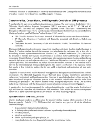 SPE-177709-MS 3
substantial reduction in uncertainties of resistivity-based saturation data. Consequently the initialization
of in-place volumes for hydrocarbons would be properly evaluated.
Characteristics, Depositional, and Diagenetic Controls on LRP presence
A number of wells were cored and facies description was obtained. The reservoir was divided into 5 (five)
fifth-order High Resolution Sequence Stratigraphic (HRSS) sets namely as X1, X2, X3, X4, and X5
(Rebelle, 2006). The HRSS sets comprised three Highstand System Tracks (HST) separated by two
Transgressive System Tracts (TST). Core facies description indicated that the reservoir consisted of three
lithofacies based on modified Dunham’s classification (1962) namely:
 PBP (Peloidal Burrowed Packstone): Brownish Wackestone-Packstone with abundant Peloids.
 BF (Bacinella Floatstone): Floatstone with Bacinella, associated with Bivalves, Rudists and
Echinoids.
 OBG (Ooid Bacinella Grainstone): Ooids with Bacinella, Peloids, Foraminiferas, Bivalves and
Echinoids.
The interpreted depositional environment ranges from inner lagoon to inner shoal as simply illustrated in
Figure 2. Previous studies showed that complex pore distribution in carbonates play a key role in
determining accurate hydrocarbon saturations. Pittman (1971) and Keith and Pittman (1983) discovered
the presence of bimodal pore systems in carbonates as a common factor contributing to LRP interval
phenomena. The distribution of bimodal pores includes- intergranular macropores (holding and producing
moveable hydrocarbons) and adjacent micropores (holding the high saline formation brines due to high
capillary pressure). Such micropores are present between the micritic materials in lime mud as well as
between the micritic materials filling inside the grains. This creates a short circuit of the measured current
that results in low resistivity reading that in turn yield a significant underestimation of true water
saturation.
Diagenesis evaluation of this studied Reservoir was approached through core description and thin sections
observations. The identified diagenetic process that took place includes micritization, cementation,
replacement (piritization), and burial compaction. However, it was obviously observed that amongst the
above mentioned recognized diagenetic process in this reservoir, micritization was the main factor
controlling the presence of LRP interval. In other words, micropores responsible for the LRP existence
had a strong relationship with the abundance of micritic allochems (see description in Figure 3).
It was therefore important to understand the geological condition that control the spatial distribution of
high micritization versus low micritization and their associated facies within the sequence stratigraphic
framework to better capture the potential LRP intervals for future modeling purposes.
Spatial Distribution of Micritic Allochems
Micrites (carbonate mud) is an abbreviation for microcrystalline calcites which consists of 1-4 μm
diameter crystals. Scholle (1978; 2003) described micritization as a process of micrite allochems
formation through:
 its association with microbial metabolism,
 as disintegration products of coarser carbonate organisms (grains or skeletals),
 reworked particles,
 altered or neoformed,
 formed by direct inorganic precipitation, or
 precipitated during the long diagenetic history that accompanied burial.
 