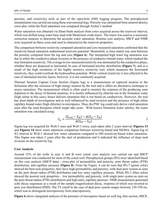 SPE-177709-MS 5
porosity, and resistivity) tools as part of the open-hole (OH) logging program. The petrophysical
interpretation was carried out using these conventional logs. Porosity was interpreted from neutron density
cross plot, while the fluid saturation was computed through Archie’s method.
Water saturation was obtained via Dean-Stark analysis from cores acquired across the reservoir interval,
which was drilled using water base mud with Deuterium oxide tracer. The tracer was used as a necessary
correction measure to determine the accurate water saturation. Routine core analysis, MICP and NMR
were acquired on these cores and used to characterize the reservoir properties.
The comparison between resistivity computed saturation and core measured saturation confirmed that the
resistivity-based saturation undermined reservoir potential. Meanwhile, a close match was seen between
the porosity computed from the log and core (Figure 6). The interpreted high water log saturation was
due to either the conductive phase invasion or the presence of conductive bound water, which masked the
true formation resistivity. The average to low measured resistivity was dominated by the conductive phase,
whether these are dispersed or laminated. In case of laminated micritic distribution (Figure 7), and as a
result of the high resolution of the highly sensitive resistivity tool, which measures the horizontal
resistivity, they could overlook the hydrocarbon potential. While vertical resistivity is less affected in the
case of laminated micritic layers, however, it is not commonly acquired.
Thermal Neutron Capture Cross Section (Sigma log) is a measurement of captured neutron in the
formation after the emission of high energy neutron by the tool and it offers an alternative technique to
assess saturation. The measurement which is often used to monitor the response of the producing zone
depletion to the decay of thermal neutrons. It is mostly influenced by chlorine ion in the formation water
(high saline in this case), hence delivers saturation that is not based on conductivity. However, the tool
has short depth of investigation and as well influenced by mud invasion and the presence of high saline
capillary bound water (high chlorine) in micropores. Thus, the PNC log could only derive valid saturation
soon after the mud dissipates which might take years. With known formation water salinity, the water
saturation was calculated using:
𝑆 𝑤 =
(Σ 𝐿𝑂𝐺 − Σ 𝑀) − 𝜙(Σ 𝐻 − Σ 𝑀)
𝜙(Σ 𝑊 − Σ 𝐻)
1
Sigma log was acquired for Well-3 once and Well-1 twice, each taken after 2 years interval. Figures 13
and Figures 14 show water saturation comparison between resistivity-based and SIGMA. Sigma log of
X3 interval in Well-1 showed low water saturation compared to OH resistivity-based water saturation.
This Sigma was taken 2 years after the start of production and it indicated the influence of deep mud
invasion on the resistivity log.
Core Analysis
Around 15% of the wells in area A and B were cored; core analysis was carried out and MICP
measurement was conducted for most of the cored well. Petrophysical groups (PG) were identified based
on this core analysis (MICP data) - cross-plot of permeability and porosity, pore throat radius (PTR)
distribution, and capillary pressure (Figure 8). From the Figure, it can be seen that PG-7 (green color)
showed the best rock properties, they have high permeability and porosity, with dual pore system as seen
on the pore throat radius (PTR) distribution and low entry capillary pressure. While PG-1 (blue color)
showed the poorest rock properties – low permeability and porosity, with single pore system as seen on
the pore throat radius (PTR) distribution and high entry capillary pressure. NMR measurement generated
echo decay sequences as a result of the sample magnetization decay, response of which was inverted to
pore size distribution (PSD). The T2 cutoff in the case of dual pore system ranges between 120-150 ms.
which was to distinguish microporosity from macroporosity.
Figure 6 shows integrated analysis of the presence of micropores based on well log, thin section, MICP,
 