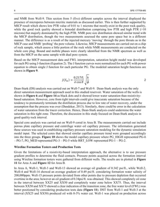 6 SPE-177709-MS
and NMR from Well-9. Thin section from 5 (five) different samples across the interval displayed the
presence of micropores between micritic materials as discussed earlier. This is then further supported by
MICP result which shows low PTR value of 0.01 to 1 microns that mostly exist in the poor rock quality,
while the good rock quality showed a bimodal distribution comprising low PTR and high PTR (>10
microns) but majorly dominated by the high PTR. NMR pore size distribution showed similar trend with
the MICP distribution, though the two measurements assessed the same pore space but in a different
manner. The difference is as a result of the injected mercury ‘moving’ through the pore throats as in the
MICP case and NMR ‘probing’ the pore volume. Likewise, MICP measurements are carried out on a chip
of rock sample, which assess a little portion of the rock while NMR measurements are conducted on the
whole core plug. Bound and mobile phases were clearly identified from the NMR spectrum as well as
from the MICP on the same sample with dual pore system.
Based on the MICP measurement data and FWL interpretation, saturation height model was developed
for each PG using J-function (Equation 2). The J function curves were normalized for each PG with power
equation to obtain single J function for each particular PG. The modeled saturation height functions are
shown in Figure 9.
𝐽(𝑆 𝑤) =
0.217𝑃𝑐
𝜎 cos 𝜃
√
𝑘
𝜙
2
Dean-Stark (DS) analysis was carried out on Well-7 and Well-9. Dean-Stark analysis was the only
direct saturation measurement approach used in this studied reservoir. Water saturation of the wells is
shown in Figure 6 and Figure 14 as black dots and it showed lower water saturation than resistivity-
based saturation. However, core from tight intervals could give inaccurate saturation because of the
tendency to prematurely terminate the distillation process due to low rate of water recovery, under the
assumption that the process was over (Dandekar, 2013). Similarly, there could be error in the calculation
of water saturation from the tracer correction. Hence, Dean-Stark analysis could undermine the water
saturation in this tight zone. Therefore, the discussion in this study focused on Dean-Stark analysis in
good quality rock interval.
Special core analysis was carried out on Well-9 cored in Area B. The measurements carried out include
porous plate capillary pressure and centrifuge water–oil capillary pressure. The information generated
these sources was used in establishing capillary pressure saturation modeling for the dynamic simulation
model input. The selected cores that showed similar capillary pressure trend were grouped accordingly
into the three groups. Figure 10 shows the model capillary pressure where PG_HIGH represented PG-6
– PG-7, PG_MED represented PG-3 – PG-5 while RRT_LOW represented PG-1 – PG-2.
Wireline Formation Testers and Production Tests
Given the limitations of a resistivity-based interpretation approach, the alternative is to use pressure
gradient profiles to determine the fluid contacts. Pressure points acquired across the formation interval
using Wireline formation testers were gathered from different wells. The results are in plotted in Figure
11 for Area A and Figure 12 for Area B.
In Area A, Well-1, Well-3 and Well-13 showed an average oil gradient of 0.342 psi/ft., while Well-2,
Well-4 and Well-14 showed an average gradient of 0.49 psi/ft. considering formation water salinity of
200,000ppm. Well-15 pressure points deviated from other points due to pressure depletion that occurred
overtime in the area; however an oil gradient of 0.34psi/ft. was obtained. This showed completely oil zone
in the interval between XX25 and XX50 and completely water zone below XX75. Thus, the interval
between XX50 and XX75 showed a clear indication of the transition zone, the free water level (FWL) was
better positioned by considering production tests data (Figure 11). DST from Well-1 and Well-3 at the
interval (XX25 and XX50) produced oil with 0-3% water cut. Well-1 was placed on production across
 