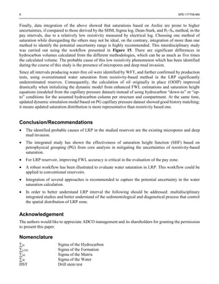 8 SPE-177709-MS
Finally, data integration of the above showed that saturations based on Archie are prone to higher
uncertainties, if compared to those derived by the SHM, Sigma log, Dean-Stark, and PC-Sw method, in the
pay intervals, due to a relatively low resistivity measured by electrical log. Choosing one method of
saturation while disregarding the others may not be ideal, on the contrary, integration of more than one
method to identify the potential uncertainty range is highly recommended. This interdisciplinary study
was carried out using the workflow presented in Figure 15. There are significant differences in
hydrocarbon volumes calculated from the different methodologies, which can be as much as five times
the calculated volume. The probable cause of this low resistivity phenomenon which has been identified
during the course of this study is the presence of micropores and deep mud invasion.
Since all intervals producing water-free oil were identified by WFT, and further confirmed by production
tests, using overestimated water saturation from resistivity-based method in the LRP significantly
underestimated reserves. Consequently, the calculation of oil originally in place (OOIP) improved
drastically when initializing the dynamic model from enhanced FWL estimations and saturation height
equations (modeled from the capillary pressure dataset) instead of using hydrocarbon “down-to” or “up-
to” conditions for the assumed hydrocarbon column per structure and compartment. At the same time,
updated dynamic simulation model based on PG capillary pressure dataset showed good history matching;
it means updated saturation distribution is more representative than resistivity based one.
Conclusion/Recommendations
 The identified probable causes of LRP in the studied reservoir are the existing micropores and deep
mud invasion.
 The integrated study has shown the effectiveness of saturation height function (SHF) based on
petrophysical grouping (PG) from core analysis in mitigating the uncertainties of resistivity-based
saturation.
 For LRP reservoir, improving FWL accuracy is critical in the evaluation of the pay zone.
 A robust workflow has been illustrated to evaluate water saturation in LRP. This workflow could be
applied to conventional reservoirs.
 Integration of several approaches is recommended to capture the potential uncertainty in the water
saturation calculation.
 In order to better understand LRP interval the following should be addressed: multidisciplinary
integrated studies and better understand of the sedimentological and diagenetical process that control
the spatial distribution of LRP zone.
Acknowledgement
The authors would like to appreciate ADCO management and its shareholders for granting the permission
to present this paper.
Nomenclature
∑H Sigma of the Hydrocarbon
∑LOG Sigma of the Formation
∑M Sigma of the Matrix
∑W Sigma of the Water
DST Drill stem test
 