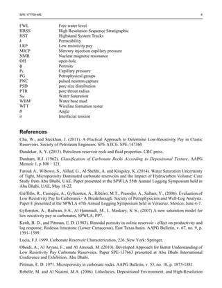 SPE-177709-MS 9
FWL Free water level
HRSS High Resolution Sequence Stratigraphic
HST Highstand System Tracks
k Permeability
LRP Low resistivity pay
MICP Mercury injection capillary pressure
NMR Nuclear magnetic resonance
OH open-hole
ɸ Porosity
PC Capillary pressure
PG Petrophysical groups
PNC pulsed neutron capture
PSD pore size distribution
PTR pore throat radius
SW Water Saturation
WBM Water base mud
WFT Wireline formation tester
𝜃 Angle
𝜎 Interfacial tension
References
Chu, W., and Steckhan, J. (2011). A Practical Approach to Determine Low-Resistivity Pay in Clastic
Reservoirs. Society of Petroleum Engineers. SPE ATCE. SPE-147360
Dandekar, A. Y. (2013). Petroleum reservoir rock and fluid properties. CRC press.
Dunham, R.J. (1962). Classification of Carbonate Rocks According to Depositional Texture. AAPG
Memoir 1, p 108 – 121.
Farouk A., Wibowo, S., Aillud, G., Al Shehhi, A. and Kingsley, K. (2014). Water Saturation Uncertainty
of Tight, Microporosity Dominated carbonate reservoirs and the Impact of Hydrocarbon Volume; Case
Study from Abu Dhabi, UAE. Paper presented at the SPWLA 55th Annual Logging Symposium held in
Abu Dhabi, UAE, May 18-22.
Griffiths, R., Carnegie, A., Gyllensten, A., Ribeiro, M.T., Prasodjo, A., Sallam, Y., (2006). Evaluation of
Low Resistivity Pay In Carbonates - A Breakthrough. Society of Petrophysicists and Well-Log Analysts.
Paper E presented at the SPWLA 47th Annual Logging Symposium held in Veracruz, Mexico, June 4-7.
Gyllensten, A., Radwan, E.S., Al Hammadi, M., I., Maskary, S. S., (2007) A new saturation model for
low resistivity pay in carbonates, SPWLA, PP7.
Keith, B. D., and Pittman, E. D. (1983). Bimodal porosity in oolitic reservoir - effect on productivity and
log response, Rodessa limestone (Lower Cretaceous), East Texas basin. AAPG Bulletin, v. 67, no. 9, p.
1391–1399.
Lucia, F.J. 1999. Carbonate Reservoir Characterization, 226. New York: Springer.
Obeidi, A., Al Aryani, F., and Al Amoudi, M. (2010). Developed Approach for Better Understanding of
Low Resistivity Pay Carbonate Reservoirs. Paper SPE-137663 presented at Abu Dhabi International
Conference and Exhibition. Abu Dhabi.
Pittman, E. D. 1971. Microporosity in carbonate rocks. AAPG Bulletin, v. 55, no. 10, p. 1873-1881.
Rebelle, M. and Al Nuaimi, M.A. (2006). Lithofacies, Depositional Environment, and High-Resolution
 