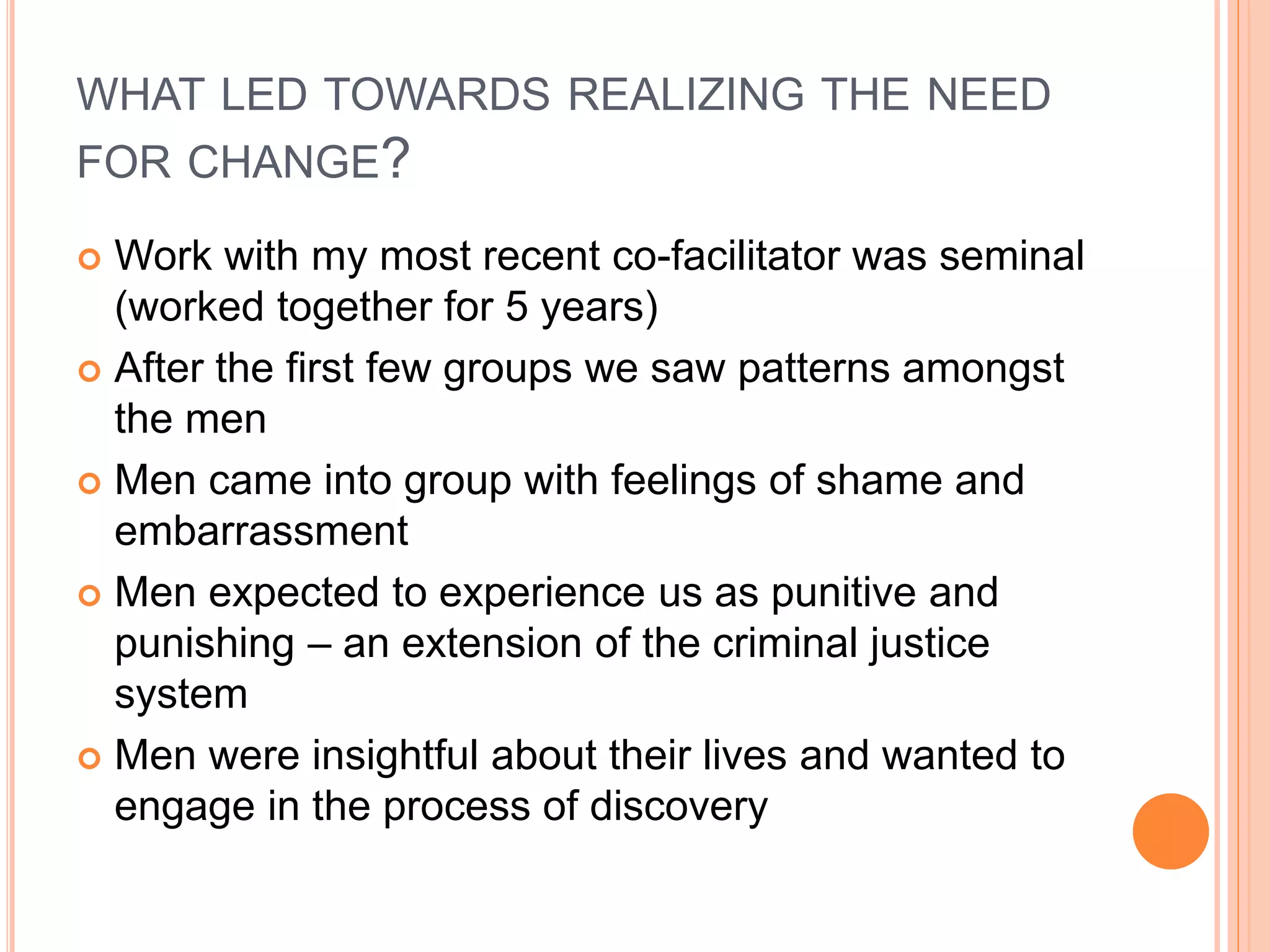 WHAT LED TOWARDS REALIZING THE NEED
FOR CHANGE?
 Work with my most recent co-facilitator was seminal
(worked together for 5 years)
 After the first few groups we saw patterns amongst
the men
 Men came into group with feelings of shame and
embarrassment
 Men expected to experience us as punitive and
punishing – an extension of the criminal justice
system
 Men were insightful about their lives and wanted to
engage in the process of discovery
 