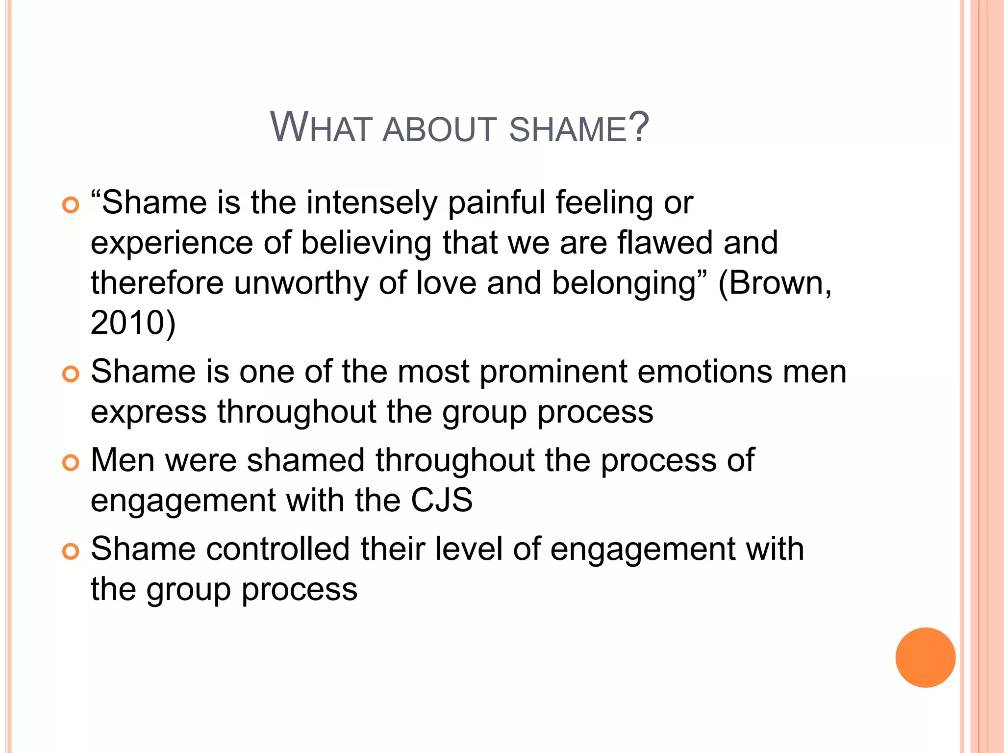 WHAT ABOUT SHAME?
 “Shame is the intensely painful feeling or
experience of believing that we are flawed and
therefore unworthy of love and belonging” (Brown,
2010)
 Shame is one of the most prominent emotions men
express throughout the group process
 Men were shamed throughout the process of
engagement with the CJS
 Shame controlled their level of engagement with
the group process
 
