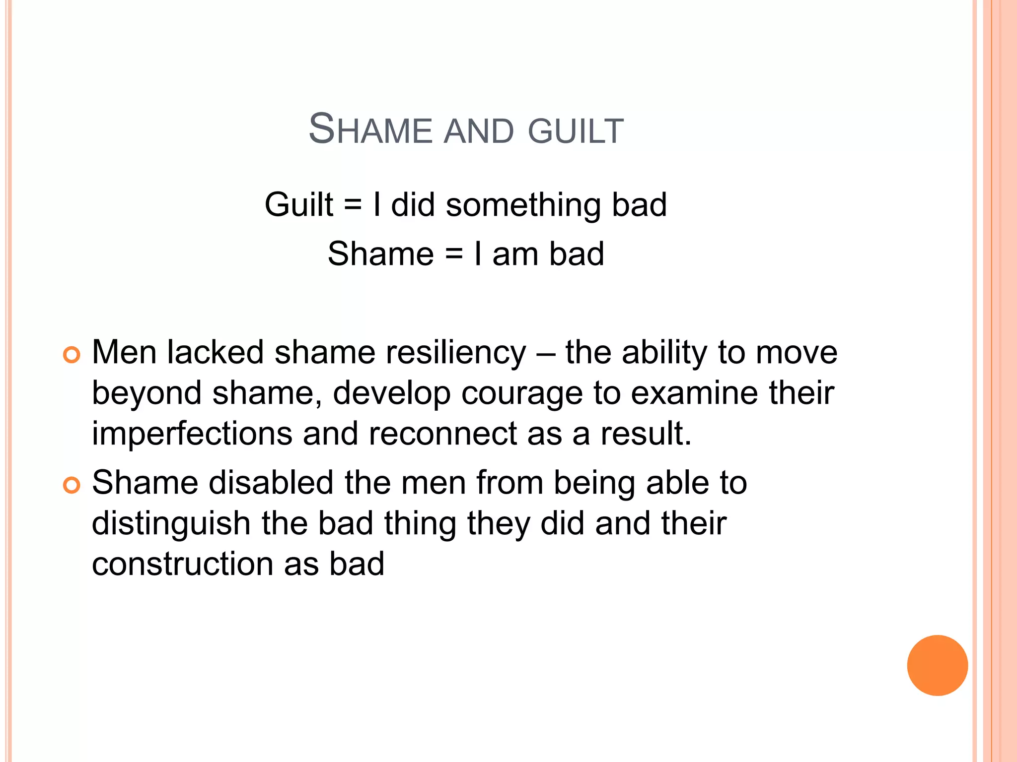 SHAME AND GUILT
Guilt = I did something bad
Shame = I am bad
 Men lacked shame resiliency – the ability to move
beyond shame, develop courage to examine their
imperfections and reconnect as a result.
 Shame disabled the men from being able to
distinguish the bad thing they did and their
construction as bad
 