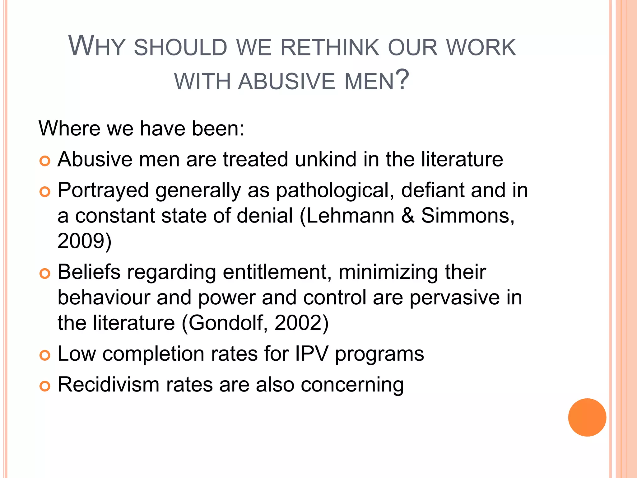 WHY SHOULD WE RETHINK OUR WORK
WITH ABUSIVE MEN?
Where we have been:
 Abusive men are treated unkind in the literature
 Portrayed generally as pathological, defiant and in
a constant state of denial (Lehmann & Simmons,
2009)
 Beliefs regarding entitlement, minimizing their
behaviour and power and control are pervasive in
the literature (Gondolf, 2002)
 Low completion rates for IPV programs
 Recidivism rates are also concerning
 