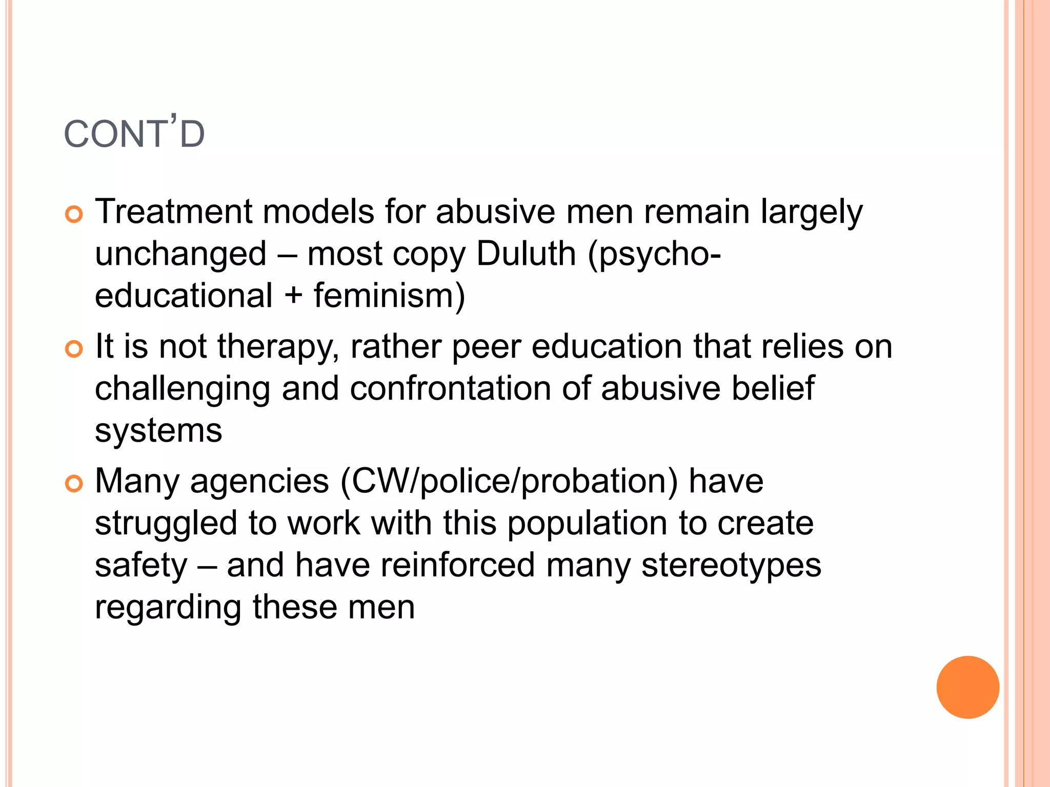 CONT’D
 Treatment models for abusive men remain largely
unchanged – most copy Duluth (psycho-
educational + feminism)
 It is not therapy, rather peer education that relies on
challenging and confrontation of abusive belief
systems
 Many agencies (CW/police/probation) have
struggled to work with this population to create
safety – and have reinforced many stereotypes
regarding these men
 