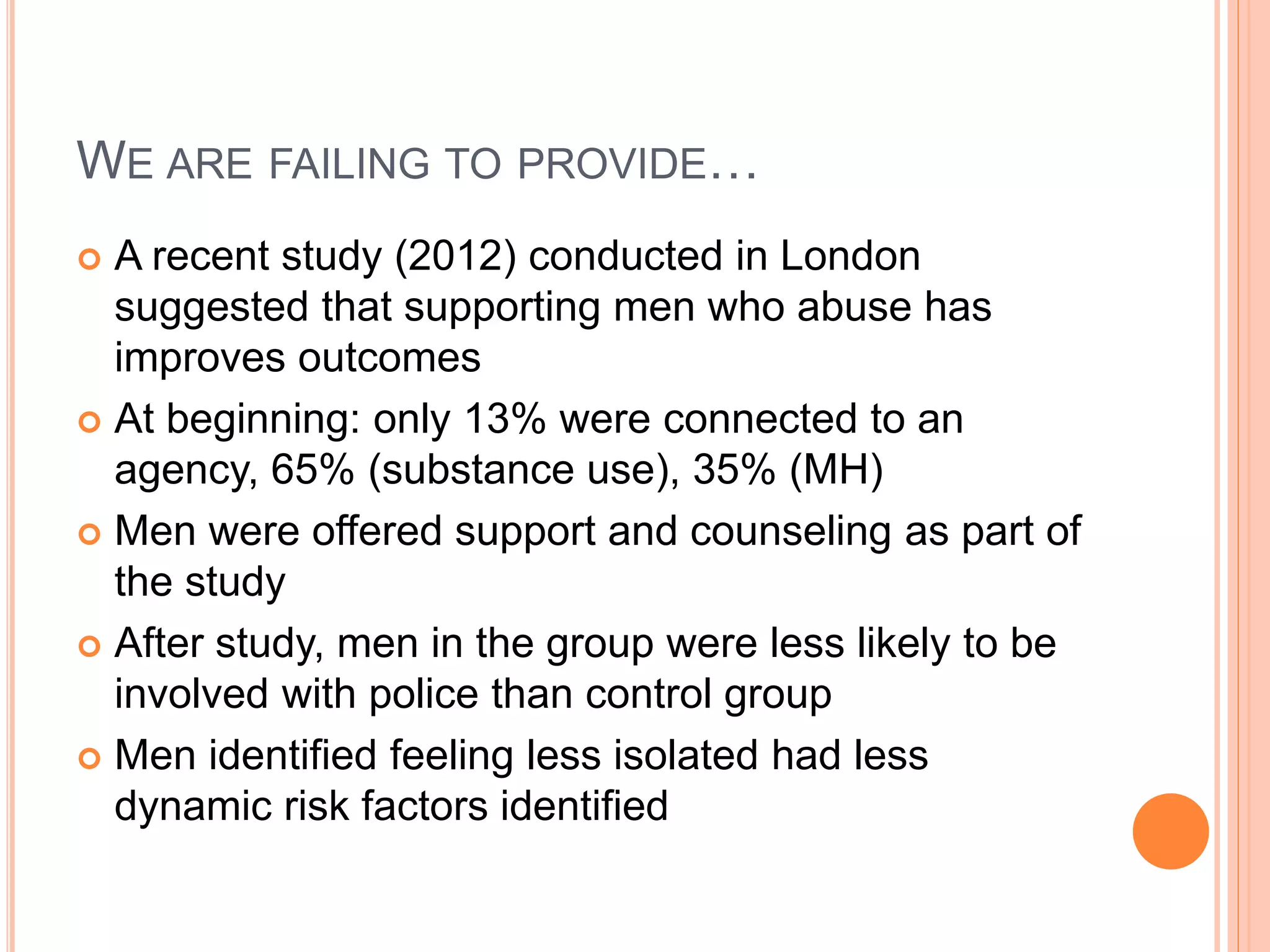 WE ARE FAILING TO PROVIDE…
 A recent study (2012) conducted in London
suggested that supporting men who abuse has
improves outcomes
 At beginning: only 13% were connected to an
agency, 65% (substance use), 35% (MH)
 Men were offered support and counseling as part of
the study
 After study, men in the group were less likely to be
involved with police than control group
 Men identified feeling less isolated had less
dynamic risk factors identified
 