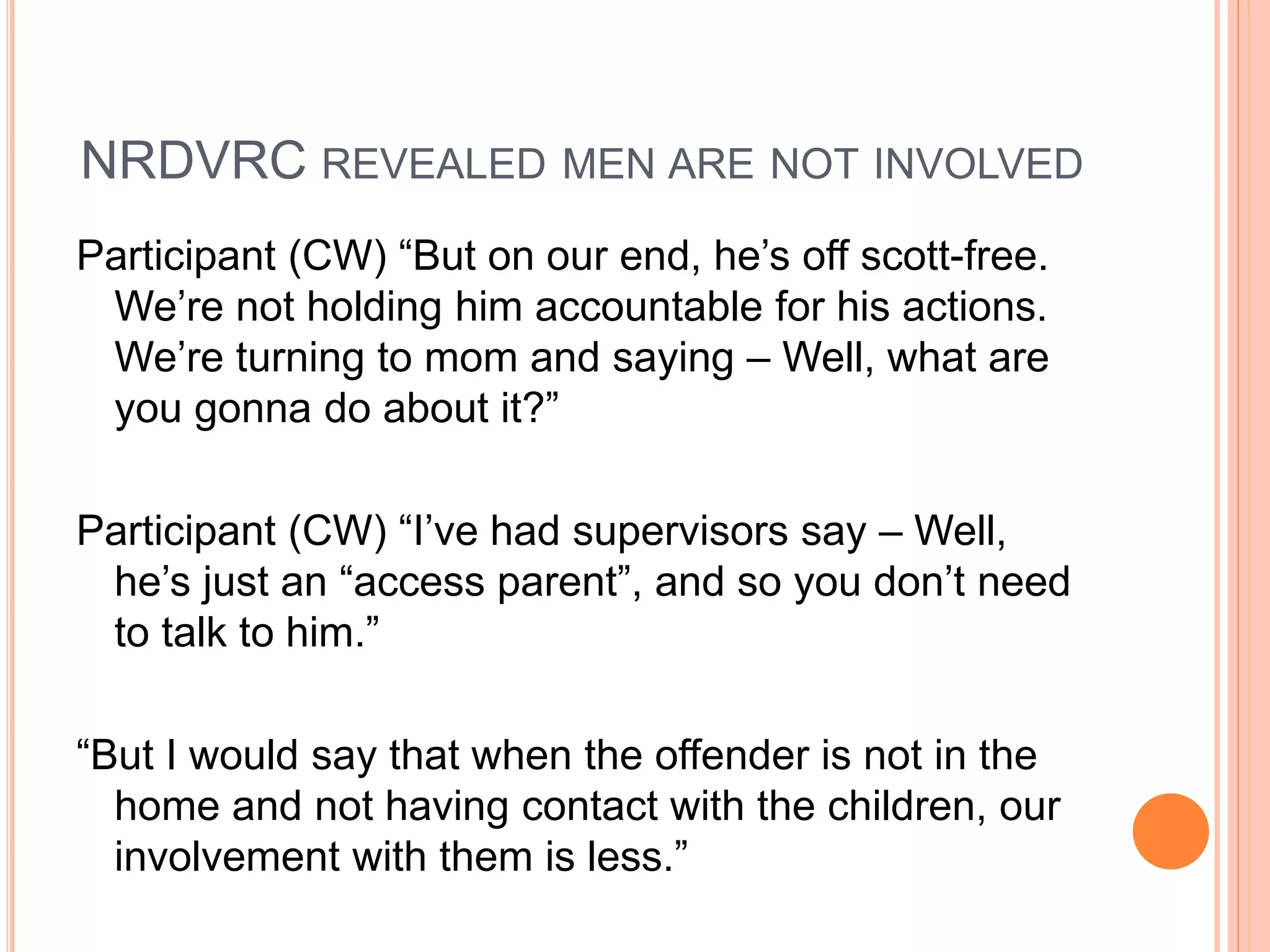 NRDVRC REVEALED MEN ARE NOT INVOLVED
Participant (CW) “But on our end, he’s off scott-free.
We’re not holding him accountable for his actions.
We’re turning to mom and saying – Well, what are
you gonna do about it?”
Participant (CW) “I’ve had supervisors say – Well,
he’s just an “access parent”, and so you don’t need
to talk to him.”
“But I would say that when the offender is not in the
home and not having contact with the children, our
involvement with them is less.”
 