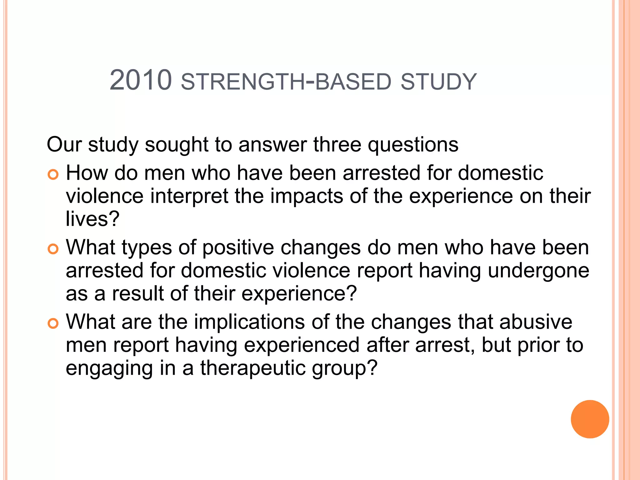 2010 STRENGTH-BASED STUDY
Our study sought to answer three questions
 How do men who have been arrested for domestic
violence interpret the impacts of the experience on their
lives?
 What types of positive changes do men who have been
arrested for domestic violence report having undergone
as a result of their experience?
 What are the implications of the changes that abusive
men report having experienced after arrest, but prior to
engaging in a therapeutic group?
 