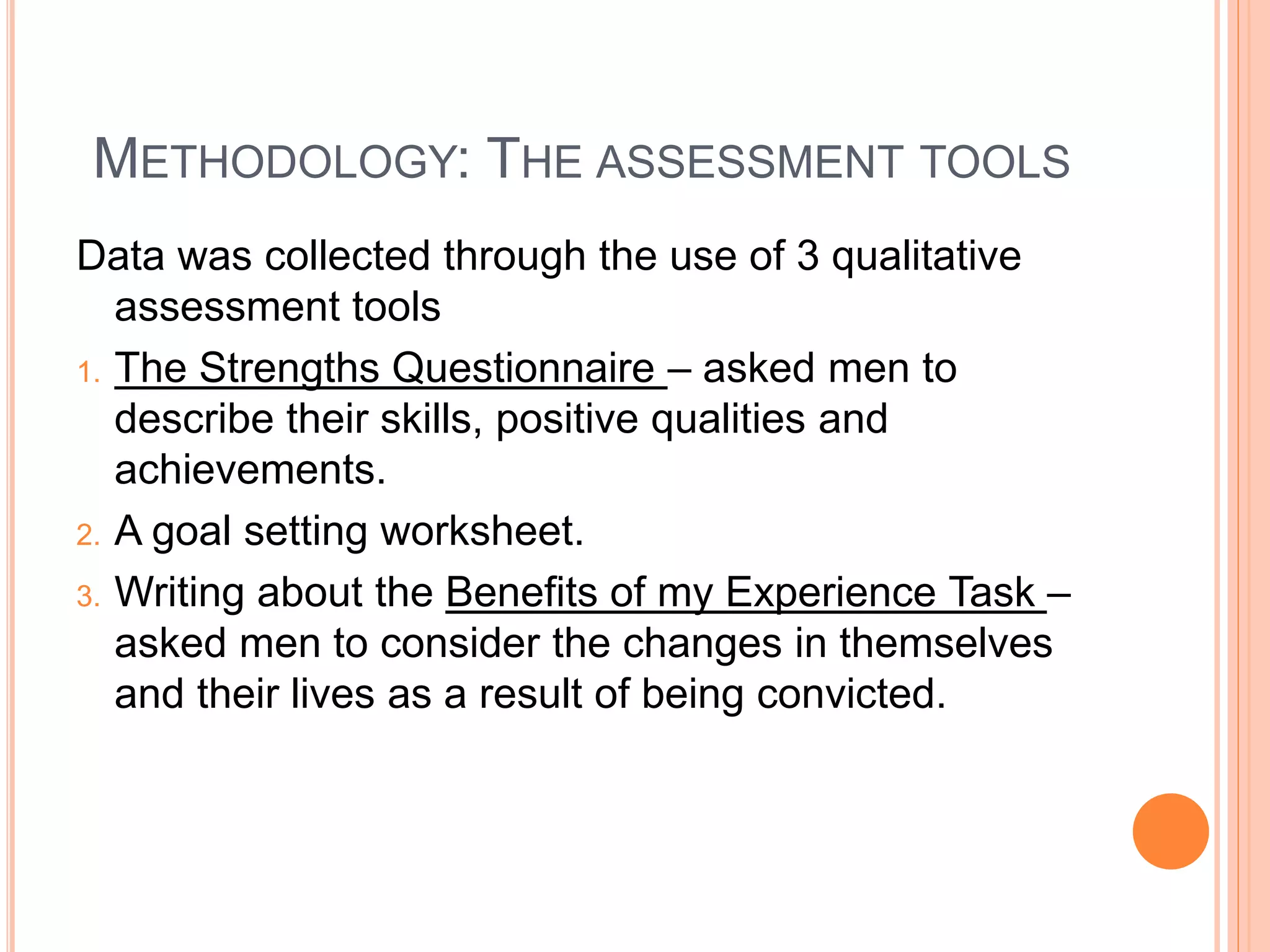 METHODOLOGY: THE ASSESSMENT TOOLS
Data was collected through the use of 3 qualitative
assessment tools
1. The Strengths Questionnaire – asked men to
describe their skills, positive qualities and
achievements.
2. A goal setting worksheet.
3. Writing about the Benefits of my Experience Task –
asked men to consider the changes in themselves
and their lives as a result of being convicted.
 
