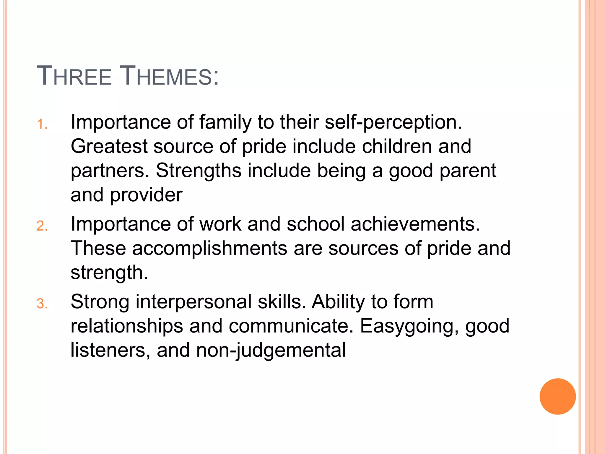 THREE THEMES:
1. Importance of family to their self-perception.
Greatest source of pride include children and
partners. Strengths include being a good parent
and provider
2. Importance of work and school achievements.
These accomplishments are sources of pride and
strength.
3. Strong interpersonal skills. Ability to form
relationships and communicate. Easygoing, good
listeners, and non-judgemental
 